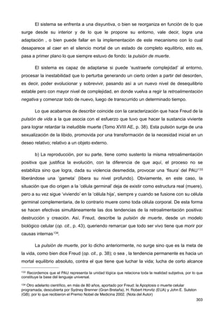 El sistema se enfrenta a una disyuntiva, o bien se reorganiza en función de lo que
surge desde su interior y de lo que le propone su entorno, vale decir, logra una
adaptación , o bien puede fallar en la implementación de este mecanismo con lo cual
desaparece al caer en el silencio mortal de un estado de completo equilibrio, esto es,
pasa a primer plano lo que siempre estuvo de fondo: la pulsión de muerte.
El sistema es capaz de adaptarse si puede ‘sustraerle complejidad’ al entorno,
procesar la inestabilidad que lo perturba generando un cierto orden a partir del desorden,
es decir, poder evolucionar y sobrevivir, pasando así a un nuevo nivel de desequilibrio
estable pero con mayor nivel de complejidad, en donde vuelva a regir la retroalimentación
negativa y comenzar todo de nuevo, luego de transcurrido un determinado tiempo.
Lo que acabamos de describir coincide con la caracterización que hace Freud de la
pulsión de vida a la que asocia con el esfuerzo que tuvo que hacer la sustancia viviente
para lograr retardar la ineludible muerte (Tomo XVIII AE, p. 38). Esta pulsión surge de una
sexualización de la libido, promovida por una transformación de la necesidad inicial en un
deseo relativo; relativo a un objeto externo.
b) La reproducción, por su parte, tiene como sustento la misma retroalimentación
positiva que justifica la evolución, con la diferencia de que aquí, el proceso no se
estabiliza sino que logra, dada su violencia desmedida, provocar una ‘fisura’ del PAU133
liberándose una ‘gameta’ (libera su nivel profundo). Obviamente, en este caso, la
situación que dio origen a la ‘célula germinal’ deja de existir como estructura real (muere),
pero a su vez sigue ‘viviendo’ en la ‘célula hija’, siempre y cuando se fusione con su célula
germinal complementaria, de lo contrario muere como toda célula corporal. De esta forma
se hacen efectivas simultáneamente las dos tendencias de la retroalimentación positiva:
destrucción y creación. Así, Freud, describe la pulsión de muerte, desde un modelo
biológico celular (op. cit., p. 43), queriendo remarcar que todo ser vivo tiene que morir por
causas internas134.
La pulsión de muerte, por lo dicho anteriormente, no surge sino que es la meta de
la vida, como bien dice Freud (op. cit., p. 38); o sea , la tendencia permanente es hacia un
mortal equilibrio absoluto, contra el que tiene que luchar la vida; lucha de corto alcance
303
133 Recordemos que el PAU representa la unidad lógica que relaciona toda la realidad subjetiva, por lo que
constituye la base del lenguaje universal.
134 Otro adelanto cientíﬁco, en más de 80 años, aportado por Freud: la Apoptosis o muerte celular
programada, descubierta por Sydney Brenner (Gran Bretaña), H. Robert Horvitz (EUA) y John E. Sulston
(GB); por lo que recibieron el Premio Nobel de Medicina 2002. (Nota del Autor)
 