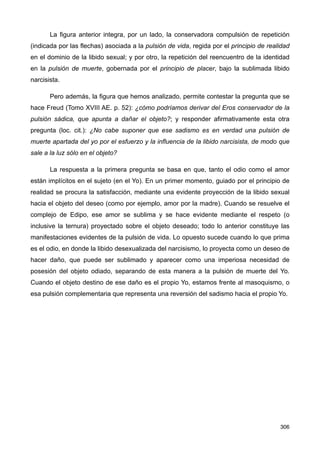 La figura anterior integra, por un lado, la conservadora compulsión de repetición
(indicada por las flechas) asociada a la pulsión de vida, regida por el principio de realidad
en el dominio de la libido sexual; y por otro, la repetición del reencuentro de la identidad
en la pulsión de muerte, gobernada por el principio de placer, bajo la sublimada libido
narcisista.
Pero además, la figura que hemos analizado, permite contestar la pregunta que se
hace Freud (Tomo XVIII AE. p. 52): ¿cómo podríamos derivar del Eros conservador de la
pulsión sádica, que apunta a dañar el objeto?; y responder afirmativamente esta otra
pregunta (loc. cit.): ¿No cabe suponer que ese sadismo es en verdad una pulsión de
muerte apartada del yo por el esfuerzo y la influencia de la libido narcisista, de modo que
sale a la luz sólo en el objeto?
La respuesta a la primera pregunta se basa en que, tanto el odio como el amor
están implícitos en el sujeto (en el Yo). En un primer momento, guiado por el principio de
realidad se procura la satisfacción, mediante una evidente proyección de la libido sexual
hacia el objeto del deseo (como por ejemplo, amor por la madre). Cuando se resuelve el
complejo de Edipo, ese amor se sublima y se hace evidente mediante el respeto (o
inclusive la ternura) proyectado sobre el objeto deseado; todo lo anterior constituye las
manifestaciones evidentes de la pulsión de vida. Lo opuesto sucede cuando lo que prima
es el odio, en donde la libido desexualizada del narcisismo, lo proyecta como un deseo de
hacer daño, que puede ser sublimado y aparecer como una imperiosa necesidad de
posesión del objeto odiado, separando de esta manera a la pulsión de muerte del Yo.
Cuando el objeto destino de ese daño es el propio Yo, estamos frente al masoquismo, o
esa pulsión complementaria que representa una reversión del sadismo hacia el propio Yo.
306
 