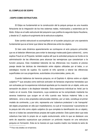 EL COMPLEJO DE EDIPO
- EDIPO COMO ESTRUCTURA
El Edipo es fundamental en la construcción del la psiquis porque es una muestra
fehaciente de la integración de los tres sistemas reales, motorizados y sostenidos por la
libido. Edipo es el salto estructural del psiquismo que justifica la segunda tópica freudiana,
y desde la LT, explica el surgimiento de la estructura subjetiva.
Este cambio estructural va acompañado en el suceder psíquico por una operatoria
fundamental que es el tener que tolerar las diferencias entre los objetos.
Si bien esta dinámica aparentemente se contrapone al acto psíquico primordial,
que es el detectar diferencias para evitar la descarga inadecuada [para sobrevivir] , como
explica Freud en el Proyecto; también explica allí que la actividad psíquica se funda en la
administración de las diferencias para alcanzar las semejanzas que caracterizan a la
función psíquica. Esta modalidad tolerante de las diferencias nos muestra el preciso
pasaje desde las tácticas de interrelación entre objetos utilizadas por el bebe, a un
estratégico mundo de sujetos. Es cuando el niño aprende a tolerar las diferencias
superficiales con sus progenitores, autoridades circunstanciales, pares, etc.
Cuando hablamos de herencia psíquica, en el Capítulo 4, dijimos sobre un objeto
subjetivo135 que actuaba como estímulo activador de fantasías originarias heredadas que
son activadas por la experiencia individual aportada por la creación de un objeto, ante una
sensación de placer o de displacer tolerable. Esta experiencia individual es ‘leída’ por la
madre en el reverie. Este mecanismo, cuya existencia se ha comprobado mediante los
severos trastornos que surgen en el niño cuando esa ‘lectura materna’ falta o es
deficitaria , sirve a dos propósitos estructurales distintos, por un lado, constituye el primer
modelo de continente, y por otro, representa una ‘cobertura protectora’ o de ‘transporte’
del objeto proyectado en ella (por insatisfactorio), la cual al ‘incorporarse’ nuevamente en
la psiquis del niño como objeto subjetivo (lo que completa la identificación de un objeto),
trae en sí todas las características propias del sujeto protector. Esto quiere decir que esta
cobertura trae todo lo propio de un sujeto evolucionado, entre lo que se destacan una
serie de aspectos superyoicos que producen un profundo impacto en una estructura
psíquica en formación. Esta es la manera en que nuestra madre nos hereda la serie de
307
135 Para más detalles ver el Apéndice.
 