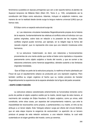 fenómenos sucedidos en épocas primigenias que van a dar soporte teórico al planteo de
Superyó temprano de Mélanie Klein (Klein OC, Tomo 2, p. 139), completando así la
constitución del Edipo como estructura. Además, incluyen el subjetivón materno, esa
manera de ver la realidad desde donde surge la lengua materna universal (LMU) que ya
hemos visto.
El Edipo como un aspecto estructural surge de:
a) Las relaciones vinculares heredadas filogenéticamente propias de la historia
de la especie, fundamentalmente las relativas al conflicto entre el individuo con sus
padres originales, sobre todo en relación a la posesión de las mujeres. Este
conflicto original puede revivirse, por ejemplo, en la religión bajo la forma del
‘pecado original’, que no representa otra cosa que una relación incestuosa entre
hermanos.
b) La estructura ‘maternizada’, es decir, con relaciones y funcionamientos
provenientes de una mente adulta que recibe el bebe como injertados e impuestos
pasivamente como objeto subjetivo a través del reverie, y que se suman a las
relaciones anteriores como herencia epigenética, dándole sustento a las fantasías
originales heredadas.
Que el Edipo es parte de la estructura psíquica, lo reafirma el hecho planteado por
Freud de que el sepultamiento edípico es producido por una represión orgánica. Pero
también certifica su origen orgánico el hecho que su núcleo proviene de heredar
filogenéticamente la experiencia de la especie alrededor de la figura del padre ancestral.
- EDIPO COMO FUNCIÓN
La estructura edípica caracterizada anteriormente se funcionaliza tomando como
punto de partida el objeto subjetivo cedido por la madre, dando lugar de esta manera, al
nacimiento del complejo de Edipo freudiano. El objeto subjetivo, como ya vimos, está
constituido, entre otras cosas, por aspectos del comportamiento materno, que ante la
imposibilidad de reconocerlos como propios, o pertenecientes a su madre, el niño se los
atribuye a un tercer objeto. Este ‘triángulo edípico’ surge por efecto del vínculo libidinal,
que en esta etapa impone la exigencia de exclusividad. La aparición de un tercero
produce el pasaje de esta relación exclusiva. a una relación triádica, la cual está
sustentada en el origen genético del incesto, como ya veremos.
308
 