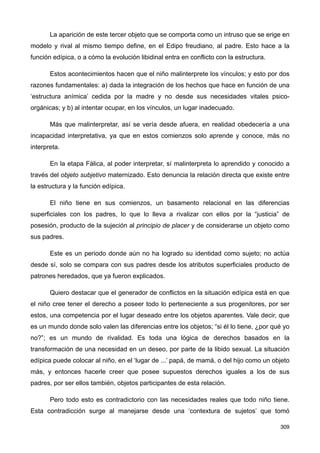 La aparición de este tercer objeto que se comporta como un intruso que se erige en
modelo y rival al mismo tiempo define, en el Edipo freudiano, al padre. Esto hace a la
función edípica, o a cómo la evolución libidinal entra en conflicto con la estructura.
Estos acontecimientos hacen que el niño malinterprete los vínculos; y esto por dos
razones fundamentales: a) dada la integración de los hechos que hace en función de una
‘estructura anímica’ cedida por la madre y no desde sus necesidades vitales psico-
orgánicas; y b) al intentar ocupar, en los vínculos, un lugar inadecuado.
Más que malinterpretar, así se vería desde afuera, en realidad obedecería a una
incapacidad interpretativa, ya que en estos comienzos solo aprende y conoce, más no
interpreta.
En la etapa Fálica, al poder interpretar, sí malinterpreta lo aprendido y conocido a
través del objeto subjetivo maternizado. Esto denuncia la relación directa que existe entre
la estructura y la función edípica.
El niño tiene en sus comienzos, un basamento relacional en las diferencias
superficiales con los padres, lo que lo lleva a rivalizar con ellos por la “justicia” de
posesión, producto de la sujeción al principio de placer y de considerarse un objeto como
sus padres.
Este es un periodo donde aún no ha logrado su identidad como sujeto; no actúa
desde sí, solo se compara con sus padres desde los atributos superficiales producto de
patrones heredados, que ya fueron explicados.
Quiero destacar que el generador de conflictos en la situación edípica está en que
el niño cree tener el derecho a poseer todo lo perteneciente a sus progenitores, por ser
estos, una competencia por el lugar deseado entre los objetos aparentes. Vale decir, que
es un mundo donde solo valen las diferencias entre los objetos; “si él lo tiene, ¿por qué yo
no?”; es un mundo de rivalidad. Es toda una lógica de derechos basados en la
transformación de una necesidad en un deseo, por parte de la libido sexual. La situación
edípica puede colocar al niño, en el ‘lugar de ...’ papá, de mamá, o del hijo como un objeto
más, y entonces hacerle creer que posee supuestos derechos iguales a los de sus
padres, por ser ellos también, objetos participantes de esta relación.
Pero todo esto es contradictorio con las necesidades reales que todo niño tiene.
Esta contradicción surge al manejarse desde una ‘contextura de sujetos’ que tomó
309
 
