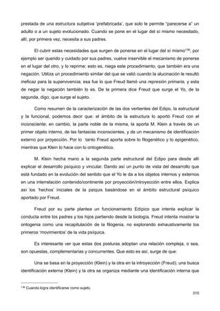 prestada de una estructura subjetiva ‘prefabricada’, que solo le permite “parecerse a” un
adulto o a un sujeto evolucionado. Cuando se pone en el lugar del sí mismo necesitado,
allí, por primera vez, necesita a sus padres.
El cubrir estas necesidades que surgen de ponerse en el lugar del sí mismo136, por
ejemplo ser querido y cuidado por sus padres, vuelve inservible el mecanismo de ponerse
en el lugar del otro, y lo reprime; esto es, niega este procedimiento, que también era una
negación. Utiliza un procedimiento similar del que se valió cuando la alucinación le resultó
ineficaz para la supervivencia; esa fue lo que Freud llamó una represión primaria, y esta
de negar la negación también lo es. De la primera dice Freud que surge el Yo, de la
segunda, digo, que surge el sujeto.
Como resumen de la caracterización de las dos vertientes del Edipo, la estructural
y la funcional, podemos decir que: el ámbito de la estructura lo aportó Freud con el
inconsciente; en cambio, la parte noble de la misma, la aporta M. Klein a través de un
primer objeto interno, de las fantasías inconscientes, y de un mecanismo de identificación
externo por proyección. Por lo tanto Freud aporta sobre lo filogenético y lo epigenético,
mientras que Klein lo hace con lo ontogenético.
M. Klein hecha mano a la segunda parte estructural del Edipo para desde allí
explicar el desarrollo psíquico y vincular. Dando así un punto de vista del desarrollo que
está fundado en la evolución del sentido que el Yo le da a los objetos internos y externos
en una interrelación contenido/continente por proyección/introyección entre ellos. Explica
así los ‘hechos’ iniciales de la psiquis basándose en el ámbito estructural psíquico
aportado por Freud.
Freud por su parte plantea un funcionamiento Edípico que intenta explicar la
conducta entre los padres y los hijos partiendo desde la biología. Freud intenta mostrar la
ontogenia como una recapitulación de la filogenia, no explorando exhaustivamente los
primeros ‘movimientos’ de la vida psíquica.
Es interesante ver que estas dos posturas adoptan una relación compleja, o sea,
son opuestas, complementarias y concurrentes. Que esto es así, surge de que:
Una se basa en la proyección (Klein) y la otra en la introyección (Freud); una busca
identificación externa (Klein) y la otra se organiza mediante una identificación interna que
310
136 Cuando logra identificarse como sujeto.
 