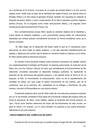 va a conformar el Yo (Freud); una parte de un sujeto de entrada (Klein) y la otra usa los
objetos como medio para el logro de la identidad del sujeto (Freud); una aporta sobre el
fenotipo (Klein) y la otra sobre el genotipo (Freud); también son opuestas en relación al
Superyó temprano (Klein) y como consecuencia de la última represión primaria orgánica
(tardío) (Freud). En la angustia como motor estructurante (Klein), y la angustia como
consecuencia del funcionamiento (Freud), etc.
Son complementarias porque Klein aporta la vertiente objetiva de la identidad y
Freud aporta la vertiente subjetiva, y son concurrentes porque todos los mecanismos
descriptos por ambos autores normalmente funcionan en forma simultánea como ya lo
hemos mostrado.
M. Klein llega con el desarrollo del Edipo hasta lo que la LT caracteriza como
estructural, es decir hasta el objeto subjetivo, y con ello describió hipotéticamente los
objetos y relaciones del mundo interno desde un comienzo hasta la madurez; por lo tanto,
M. Klein aporta sobre la estructura psíquica.
En cambio Freud obviando explicar estos primeros momentos con detalle, intentó
unir explicativamente la biología (el Proyecto, la herencia psico-social, la evolución de la
libido, etc.) con los ‘hechos’ clínicos. Es decir que considerando el funcionamiento de las
relaciones vinculares asociadas al desarrollo biológico pulsional, va explicando la
aparición de las estructuras del aparato psíquico, y así postuló cómo se formó el Yo, el
Superyó, el Ello, el inconsciente, el preconsciente, cómo se da el sepultamiento del
complejo de Edipo, por qué surge el deseo inconsciente de los sueños, qué es la
conciencia, qué es la memoria, etc.; basándose en la biología e intentando, de esta
manera, convertir al Psicoanálisis en una ciencia natural.
Finalmente podemos decir que M. Klein parte de una estructura psíquica incipiente
con un Yo de entrada, entretanto Freud parte de lo funcional y desde allí muestra cómo se
forma la estructura. M. Klein, como Galileo, explica el contenido del mundo psíquico, el
‘que’; Freud como Newton determina las leyes del funcionamiento de este mundo, es
decir el ‘cómo’ y el ‘cuando’. La LT, como Einstein, lo proyecta a una cuarta dimensión,
definiendo el ‘por qué’ psíquico.
- SEPULTAMIENTO DEL COMPLEJO DE EDIPO
Cuando el niño se da cuenta que no puede ocupar el lugar del otro, del semejante,
311
 