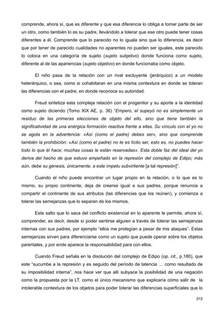 comprende, ahora sí, que es diferente y que esa diferencia lo obliga a tomar parte de ser
un otro, como también lo es su padre, llevándolo a tolerar que ese otro puede tener cosas
diferentes a él. Comprende que lo parecido no lo iguala sino que lo diferencia, es decir
que por tener de parecido cualidades no aparentes no pueden ser iguales, este parecido
lo coloca en una categoría de sujeto (sujeto subjetivo) donde funciona como sujeto,
diferente al de las apariencias (sujeto objetivo) en donde funcionaba como objeto.
El niño pasa de la relación con un rival excluyente (jerárquico) a un modelo
heterárquico, o sea, como si cohabitaran en una misma contextura en donde se toleran
las diferencias con el padre, en donde reconoce su autoridad.
Freud sintetiza esta compleja relación con el progenitor y su aporte a la identidad
como sujeto diciendo (Tomo XIX AE, p. 36) “Empero, el supeyó no es simplemente un
residuo de las primeras elecciones de objeto del ello, sino que tiene también la
significatividad de una enérgica formación reactiva frente a ellas. Su vínculo con el yo no
se agota en la advertencia: «Así (como el padre) debes ser», sino que comprende
también la prohibición: «Así (como el padre) no te es lícito ser, esto es, no puedes hacer
todo lo que él hace; muchas cosas le están reservadas». Esta doble faz del ideal del yo
deriva del hecho de que estuvo empeñado en la represión del complejo de Edipo; más
aún, debe su génesis, únicamente, a este ímpetu subvirtiente [a tal represión]”.
Cuando el niño puede encontrar un lugar propio en la relación, o lo que es lo
mismo, su propio continente, deja de creerse igual a sus padres, porque renuncia a
compartir el continente de sus atributos (las diferencias que los reúnen), y comienza a
tolerar las semejanzas que lo separan de los mismos.
Este salto que lo saca del conflicto existencial en lo aparente le permite, ahora sí,
comprender, es decir, desde sí poder sentirse alguien a través de tolerar las semejanzas
internas con sus padres, por ejemplo “ellos me protegían a pesar de mis ataques”. Estas
semejanzas sirven para diferenciarse como un sujeto que puede operar sobre los objetos
parentales, y por ende aparece la responsabilidad para con ellos.
Cuando Freud señala en la disolución del complejo de Edipo (op. cit., p.180), que
este “sucumbe a la represión y es seguido del período de latencia … como resultado de
su imposibilidad interna”, nos hace ver que allí subyace la posibilidad de una negación
como la propuesta por la LT, como el único mecanismo que explicaría cómo salir de la
intolerable contextura de los objetos para poder tolerar las diferencias superficiales que lo
312
 