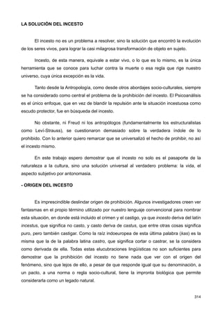 LA SOLUCIÓN DEL INCESTO
El incesto no es un problema a resolver, sino la solución que encontró la evolución
de los seres vivos, para lograr la casi milagrosa transformación de objeto en sujeto.
Incesto, de esta manera, equivale a estar vivo, o lo que es lo mismo, es la única
herramienta que se conoce para luchar contra la muerte o esa regla que rige nuestro
universo, cuya única excepción es la vida.
Tanto desde la Antropología, como desde otros abordajes socio-culturales, siempre
se ha considerado como central el problema de la prohibición del incesto. El Psicoanálisis
es el único enfoque, que en vez de blandir la repulsión ante la situación incestuosa como
escudo protector, fue en búsqueda del incesto.
No obstante, ni Freud ni los antropólogos (fundamentalmente los estructuralistas
como Leví-Strauss), se cuestionaron demasiado sobre la verdadera índole de lo
prohibido. Con lo anterior quiero remarcar que se universalizó el hecho de prohibir, no así
el incesto mismo.
En este trabajo espero demostrar que el incesto no solo es el pasaporte de la
naturaleza a la cultura, sino una solución universal al verdadero problema: la vida, el
aspecto subjetivo por antonomasia.
- ORIGEN DEL INCESTO
Es imprescindible deslindar origen de prohibición. Algunos investigadores creen ver
fantasmas en el propio término utilizado por nuestro lenguaje convencional para nombrar
esta situación, en donde está incluido el crimen y el castigo, ya que incesto deriva del latín
incestus, que significa no casto, y casto deriva de castus, que entre otras cosas significa
puro, pero también castigar. Como la raíz indoeuropea de esta última palabra (kas) es la
misma que la de la palabra latina castro, que significa cortar o castrar, se la considera
como derivada de ella. Todas estas elucubraciones lingüísticas no son suficientes para
demostrar que la prohibición del incesto no tiene nada que ver con el origen del
fenómeno, sino que lejos de ello, a pesar de que responde igual que su denominación, a
un pacto, a una norma o regla socio-cultural, tiene la impronta biológica que permite
considerarla como un legado natural.
314
 