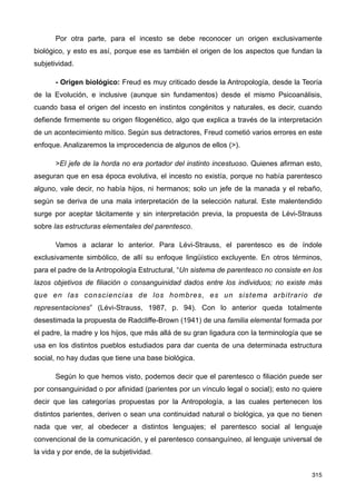 Por otra parte, para el incesto se debe reconocer un origen exclusivamente
biológico, y esto es así, porque ese es también el origen de los aspectos que fundan la
subjetividad.
- Origen biológico: Freud es muy criticado desde la Antropología, desde la Teoría
de la Evolución, e inclusive (aunque sin fundamentos) desde el mismo Psicoanálisis,
cuando basa el origen del incesto en instintos congénitos y naturales, es decir, cuando
defiende firmemente su origen filogenético, algo que explica a través de la interpretación
de un acontecimiento mítico. Según sus detractores, Freud cometió varios errores en este
enfoque. Analizaremos la improcedencia de algunos de ellos (>).
>El jefe de la horda no era portador del instinto incestuoso. Quienes afirman esto,
aseguran que en esa época evolutiva, el incesto no existía, porque no había parentesco
alguno, vale decir, no había hijos, ni hermanos; solo un jefe de la manada y el rebaño,
según se deriva de una mala interpretación de la selección natural. Este malentendido
surge por aceptar tácitamente y sin interpretación previa, la propuesta de Lévi-Strauss
sobre las estructuras elementales del parentesco.
Vamos a aclarar lo anterior. Para Lévi-Strauss, el parentesco es de índole
exclusivamente simbólico, de allí su enfoque lingüístico excluyente. En otros términos,
para el padre de la Antropología Estructural, “Un sistema de parentesco no consiste en los
lazos objetivos de filiación o consanguinidad dados entre los individuos; no existe más
que en las consciencias de los hombres, es un sistema arbitrario de
representaciones” (Lévi-Strauss, 1987, p. 94). Con lo anterior queda totalmente
desestimada la propuesta de Radcliffe-Brown (1941) de una familia elemental formada por
el padre, la madre y los hijos, que más allá de su gran ligadura con la terminología que se
usa en los distintos pueblos estudiados para dar cuenta de una determinada estructura
social, no hay dudas que tiene una base biológica.
Según lo que hemos visto, podemos decir que el parentesco o filiación puede ser
por consanguinidad o por afinidad (parientes por un vínculo legal o social); esto no quiere
decir que las categorías propuestas por la Antropología, a las cuales pertenecen los
distintos parientes, deriven o sean una continuidad natural o biológica, ya que no tienen
nada que ver, al obedecer a distintos lenguajes; el parentesco social al lenguaje
convencional de la comunicación, y el parentesco consanguíneo, al lenguaje universal de
la vida y por ende, de la subjetividad.
315
 