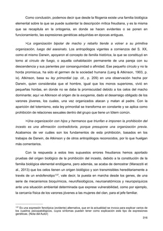 Como conclusión, podemos decir que desde la filogenia existe una familia biológica
elemental sobre la que se puede sustentar la descripción mítica freudiana, y es la misma
que se recapitula en la ontogenia, en donde se hacen evidentes o se ponen en
funcionamiento, las expresiones genéticas adquiridas en épocas antiguas.
>La organización bipolar de macho y rebaño tiende a volver a su primitiva
organización, luego del asesinato. Los antropólogos vigentes a comienzos del S. XX,
como el mismo Darwin, apoyaron el concepto de familia histórica, la que se constituyó en
torno al círculo de fuego, o aquella cohabitación permanente de una pareja con su
descendencia y sus parientes por consanguinidad o afinidad. Ese pequeño círculo y no la
horda promiscua, ha sido el germen de la sociedad humana (Lang & Atkinson, 1903, p.
ix). Atkinson, basa su ley primordial (op. cit., p. 209) en una observación hecha por
Darwin, quien consideraba que el hombre, igual que los monos superiores, vivió en
pequeñas hordas, en donde no se daba la promiscuidad debido a los celos del macho
dominante; aquí ve Atkinson el origen de la exogamia, dado el desarraigo obligado de los
varones jóvenes, los cuales, una vez organizados atacan y matan al padre. Con la
aparición del totemismo, esta ley primordial se transforma en constante y se aplica como
prohibición de relaciones sexuales dentro del grupo que tiene un tótem común.
>Una organización con hijos y hermanos que triunfan e imponen la prohibición del
incesto es una afirmación contradictoria, porque presupone una organización previa.
Acabamos de ver cuáles son los fundamentos de esta prohibición, basados en los
trabajos de Darwin, de Atkinson y de otros antropólogos reconocidos, por lo que huelgan
más comentarios.
Con la respuesta a estos tres supuestos errores freudianos hemos aportado
pruebas del origen biológico de la prohibición del incesto, debido a la constitución de la
familia biológica elemental endógama, pero además, se acaba de demostrar (Marazziti et
al., 2013) que los celos tienen un origen biológico y son transmisibles hereditariamente a
través de un endofenotipo137, vale decir, la puesta en marcha desde los genes, de una
serie de mecanismos bioquímicos, neurofisiológicos, neuroanatómicos y neuropsíquicos
ante una situación ambiental determinada que exprese vulnerabilidad, como por ejemplo,
la cercanía física de los varones jóvenes a las mujeres del clan, para el jefe familiar.
316
137 Es una expresión fenotípica (evidente) alternativa, que en la actualidad se invoca para explicar varios de
los cuadros psicopatológicos, cuyos síntomas pueden tener como explicación este tipo de expresiones
genéticas. (Nota del Autor)
 