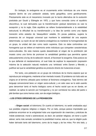 En biología, la endogamia es el cruzamiento entre individuos de una misma
especie dentro de una población aislada, tanto geográfica, como genéticamente.
Precisamente este es el mecanismo invocado por la teoría alternativa de la evolución
postulada por Gould y Eldregde en 1972, y que fuera conocida como el equilibrio
discontinuo, la cual demuestra que la transformación gradual darwiniana es casi la
excepción y no la regla. Este equilibrio se refiere fundamentalmente a la estabilidad
estructural, la dificultad de su transformación y la idea de cambio como una rápida
transición entre estados de ‘desequilibrio’ estable. En pocas palabras, sugiere la
presencia de un lenguaje universal que mantiene la estabilidad de una especie
determinada. La razón de ser del sistema endogámico es mantener la homogeneidad de
un grupo, la unidad del clan como razón suprema. Esto no debe confundirse con
homogamia que se refiere al matrimonio entre individuos que comparten características
socio-culturales. De esta manera queda desestimado el origen de la prohibición del
incesto como una forma de promover la variabilidad genética que permitiría operar
adecuadamente a la ley de la selección natural, al favorecer la exogamia. Esta postura es
la que defiende el neodarwinismo, el cual trata de explicar la especiación (expresión
máxima de la selección natural) mediante una ‘simbiosis’ entre Darwin y Mendel, y
justificar así que la variabilidad genética es producto directo de mutaciones al azar.
Por tanto, una población es un grupo de individuos de la misma especie que se
reproduce por endogamia, mediante el tan mentado incesto. El problema con todo esto se
origina en el término utilizado para nombrar al fenómeno endogámico. Todo término del
lenguaje convencional tiene un origen socio-cultural, y en este caso se lo está usando
para denominar tanto el hecho biológico como el hecho social que es en donde, en
realidad, se aplica la sanción por homogamia y no por corroborar los celos del padre o
jefe familiar que como hemos visto, son de origen biológico.
- LOS OTROS ORÍGENES DE LA PROHIBICIÓN
- Origen social: el totemismo. En cuanto al totemismo, no serán analizados aquí
sus posibles orígenes religioso o mágico. Por un lado, porque parece improbable que
podamos encontrar en la antigüedad toda una organización de creencias y prácticas de
índole existencial, moral o sobrenatural, es decir, de carácter religioso, sin tener a quién
adorar; sería más sensato considerar la posibilidad inversa, esto es, que la religión pudo
haber derivado tanto del totemismo, como de la magia y de los mitos. Por otro lado, y
317
 