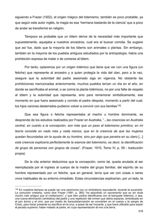 siguiendo a Frazer (1922), el origen mágico del totemismo, también es poco probable, ya
que según este autor inglés, la magia es esa ‘hermana bastarda de la ciencia’ que a poco
de andar se transformó en religión.
Tampoco es probable que un tótem derive de la necesidad más importante que
supuestamente, aquejaba a nuestros ancestros, cual era el buscar comida. Se sugiere
que así fue, dado que la mayoría de los tótems son animales o plantas. Sin embargo,
también en la mayoría de los pueblos antiguos estudiados por la antropología, había una
prohibición expresa de matar o de comerse al tótem.
Por tanto, optaremos por un origen totémico que tiene que ver con una figura (un
fetiche) que represente al ancestro y a quien protegía la vida del clan, pero a la vez,
asegure que la autoridad del padre asesinado siga en vigencia. No obstante las
prohibiciones mencionadas anteriormente, muchos pueblos tenían un día en el año, en
donde se sacrificaba el animal, o se comía la planta totémicos, no por una falta de respeto
al tótem y la autoridad que representa, sino para rememorar simbólicamente, ese
momento en que fuera asesinado y comido el padre déspota, momento a partir del cual,
los hijos varones desterrados pudieron volver a convivir con sus familias138.
Que esa figura o fetiche representaba al macho u hombre dominante, se
desprende de los estudios realizados por Frazer en Australia, “...las creencias en Australia
central, en cuanto a la concepción, son más que un paso al totemismo primitivo; en mi
teoría consiste en nada más y nada menos, que en la creencia de que las mujeres
quedan fecundadas sin la ayuda de su hombre, sino por algo que penetra en su útero [...]
esta creencia explicaría perfectamente la esencia del totemismo, es decir, la identificación
de grupo de personas con grupos de cosas”. (Frazer, 1910, Tomo IV, p. 59 - traducción
propia)
De la cita anterior deducimos que la concepción, como tal, queda anulada al ser
reemplazada por el ingreso al cuerpo de la madre del grupo familiar, del espíritu de su
hombre representado por un fetiche, que en general, tenía que ver con cosas o seres
vivos habituales de su entorno inmediato. Estas circunstancias explicarían, por un lado, la
318
138 En nuestros tiempos se puede ver una ceremonia con un simbolismo equivalente, durante la eucaristía.
La comunión cristiana, como dice Frazer (1981, p. 360) “ha absorbido un sacramento que es sin duda
mucho más antiguo que el cristianismo”, y que bien podría identificarse con el banquete totémico, o sea,
una nueva eliminación (simbólica) del padre y una repetición del crimen que debía expiarse, simbolizado en
el pan ácimo y el vino, que por medio de transubstanciación se convierten en el cuerpo y la sangre de
Cristo, para hacer presente su sacrificio en la cruz, a pesar de ser inocente, y que fuera utilizado para expiar
el pecado supremo: haber matado al padre, en cuya representación él vino a la tierra.
 