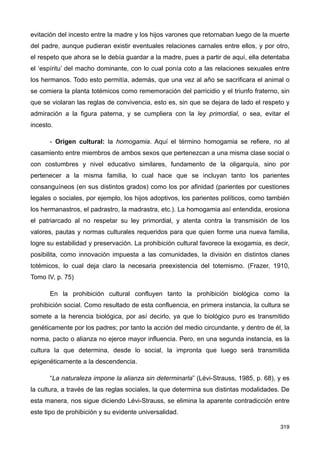 evitación del incesto entre la madre y los hijos varones que retornaban luego de la muerte
del padre, aunque pudieran existir eventuales relaciones carnales entre ellos, y por otro,
el respeto que ahora se le debía guardar a la madre, pues a partir de aquí, ella detentaba
el ‘espíritu’ del macho dominante, con lo cual ponía coto a las relaciones sexuales entre
los hermanos. Todo esto permitía, además, que una vez al año se sacrificara el animal o
se comiera la planta totémicos como rememoración del parricidio y el triunfo fraterno, sin
que se violaran las reglas de convivencia, esto es, sin que se dejara de lado el respeto y
admiración a la figura paterna, y se cumpliera con la ley primordial, o sea, evitar el
incesto.
- Origen cultural: la homogamia. Aquí el término homogamia se refiere, no al
casamiento entre miembros de ambos sexos que pertenezcan a una misma clase social o
con costumbres y nivel educativo similares, fundamento de la oligarquía, sino por
pertenecer a la misma familia, lo cual hace que se incluyan tanto los parientes
consanguíneos (en sus distintos grados) como los por afinidad (parientes por cuestiones
legales o sociales, por ejemplo, los hijos adoptivos, los parientes políticos, como también
los hermanastros, el padrastro, la madrastra, etc.). La homogamia así entendida, erosiona
el patriarcado al no respetar su ley primordial, y atenta contra la transmisión de los
valores, pautas y normas culturales requeridos para que quien forme una nueva familia,
logre su estabilidad y preservación. La prohibición cultural favorece la exogamia, es decir,
posibilita, como innovación impuesta a las comunidades, la división en distintos clanes
totémicos, lo cual deja claro la necesaria preexistencia del totemismo. (Frazer, 1910,
Tomo IV, p. 75)
En la prohibición cultural confluyen tanto la prohibición biológica como la
prohibición social. Como resultado de esta confluencia, en primera instancia, la cultura se
somete a la herencia biológica, por así decirlo, ya que lo biológico puro es transmitido
genéticamente por los padres; por tanto la acción del medio circundante, y dentro de él, la
norma, pacto o alianza no ejerce mayor influencia. Pero, en una segunda instancia, es la
cultura la que determina, desde lo social, la impronta que luego será transmitida
epigenéticamente a la descendencia.
“La naturaleza impone la alianza sin determinarla” (Lévi-Strauss, 1985, p. 68), y es
la cultura, a través de las reglas sociales, la que determina sus distintas modalidades. De
esta manera, nos sigue diciendo Lévi-Strauss, se elimina la aparente contradicción entre
este tipo de prohibición y su evidente universalidad.
319
 