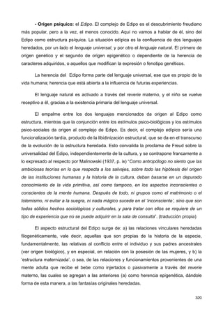 - Origen psíquico: el Edipo. El complejo de Edipo es el descubrimiento freudiano
más popular, pero a la vez, el menos conocido. Aquí no vamos a hablar de él, sino del
Edipo como estructura psíquica. La situación edípica es la confluencia de dos lenguajes
heredados, por un lado el lenguaje universal, y por otro el lenguaje natural. El primero de
origen genético y el segundo de origen epigenético o dependiente de la herencia de
caracteres adquiridos, o aquellos que modifican la expresión o fenotipo genéticos.
La herencia del Edipo forma parte del lenguaje universal, ese que es propio de la
vida humana; herencia que está abierta a la influencia de futuras experiencias.
El lenguaje natural es activado a través del reverie materno, y el niño se vuelve
receptivo a él, gracias a la existencia primaria del lenguaje universal.
El empalme entre los dos lenguajes mencionados da origen al Edipo como
estructura, mientras que la conjunción entre los estímulos psico-biológicos y los estímulos
psico-sociales da origen al complejo de Edipo. Es decir, el complejo edípico sería una
funcionalización tardía, producto de la libidinización estructural, que se da en el transcurso
de la evolución de la estructura heredada. Esto convalida la proclama de Freud sobre la
universalidad del Edipo, independientemente de la cultura, y se contrapone francamente a
lo expresado al respecto por Malinowski (1937, p. ix) “Como antropólogo no siento que las
ambiciosas teorías en lo que respecta a los salvajes, sobre todo las hipótesis del origen
de las instituciones humanas y la historia de la cultura, deban basarse en un depurado
conocimiento de la vida primitiva, así como tampoco, en los aspectos inconscientes o
conscientes de la mente humana. Después de todo, ni grupos como el matrimonio o el
totemismo, ni evitar a la suegra, ni nada mágico sucede en el ‘inconsciente’, sino que son
todos sólidos hechos sociológicos y culturales, y para tratar con ellos se requiere de un
tipo de experiencia que no se puede adquirir en la sala de consulta”. (traducción propia)
El aspecto estructural del Edipo surge de: a) las relaciones vinculares heredadas
filogenéticamente, vale decir, aquellas que son propias de la historia de la especie,
fundamentalmente, las relativas al conflicto entre el individuo y sus padres ancestrales
(ver origen biológico), y en especial, en relación con la posesión de las mujeres, y b) la
‘estructura maternizada’, o sea, de las relaciones y funcionamientos provenientes de una
mente adulta que recibe el bebe como injertados o pasivamente a través del reverie
materno, las cuales se agregan a las anteriores (a) como herencia epigenética, dándole
forma de esta manera, a las fantasías originales heredadas.
320
 
