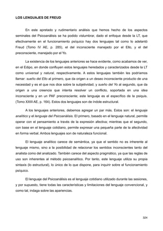 LOS LENGUAJES DE FREUD
En este apretado y rudimentario análisis que hemos hecho de los aspectos
seminales del Psicoanálisis se ha podido vislumbrar, dado el enfoque desde la LT, que
efectivamente en el funcionamiento psíquico hay dos lenguajes tal como lo adelantó
Freud (Tomo IV AE, p. 285), el del inconsciente manejado por el Ello, y el del
preconsciente, manejado por el Yo.
La existencia de los lenguajes anteriores se hace evidente, como acabamos de ver,
en el Edipo, en donde confluyen estos lenguajes heredados y caracterizados desde la LT
como universal y natural, respectivamente. A estos lenguajes también les podríamos
llamar: sueño del Ello al primero, que da origen a un deseo inconsciente producto de una
necesidad y es el que nos dice sobre la subjetividad; y sueño del Yo al segundo, que da
origen a una creencia que intenta resolver un conflicto, soportada en una idea
inconsciente y en un PAF preconsciente; este lenguaje es el específico de la psiquis.
(Tomo XXIII AE, p. 164). Estos dos lenguajes son de índole estructural.
A los lenguajes anteriores, debemos agregar un par más. Estos son: el lenguaje
analítico y el lenguaje del Psicoanálisis. El primero, basado en el lenguaje natural, permite
operar con el pensamiento a través de la expresión afectiva; mientras que el segundo,
con base en el lenguaje cotidiano, permite expresar una pequeña parte de la afectividad
en forma verbal. Ambos lenguajes son de naturaleza funcional.
El lenguaje analítico carece de semántica, ya que el sentido no es inherente al
lenguaje mismo, sino a la posibilidad de relacionar los sentidos inconscientes tanto del
analista como del analizado. También carece del aspecto pragmático, ya que las reglas de
uso son inherentes al método psicoanalítico. Por tanto, este lenguaje utiliza su propia
sintaxis (lo estructural), lo único de lo que dispone, para inquirir sobre el funcionamiento
psíquico.
El lenguaje del Psicoanálisis es el lenguaje cotidiano utilizado durante las sesiones,
y por supuesto, tiene todas las características y limitaciones del lenguaje convencional, y
como tal, indaga sobre las apariencias.
324
 