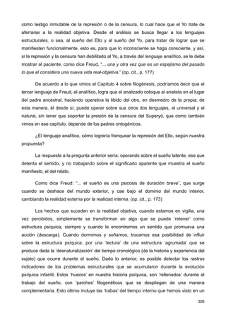 como testigo inmutable de la represión o de la censura, lo cual hace que el Yo trate de
aferrarse a la realidad objetiva. Desde el análisis se busca llegar a los lenguajes
estructurales, o sea, al sueño del Ello y al sueño del Yo, para tratar de lograr que se
manifiesten funcionalmente, esto es, para que lo inconsciente se haga consciente, y así,
si la represión y la censura han debilitado al Yo, a través del lenguaje analítico, se le debe
mostrar al paciente, como dice Freud, “... una y otra vez que es un espejismo del pasado
lo que él considera una nueva vida real-objetiva.” (op. cit., p. 177)
De acuerdo a lo que vimos el Capítulo 4 sobre filogénesis, podríamos decir que el
tercer lenguaje de Freud, el analítico, logra que el analizado coloque al analista en el lugar
del padre ancestral, haciendo operativa la libido del otro, en desmedro de la propia; de
esta manera, él desde sí, puede operar sobre sus otros dos lenguajes, el universal y el
natural, sin tener que soportar la presión de la censura del Superyó, que como también
vimos en ese capítulo, depende de los padres ontogénicos.
¿El lenguaje analítico, cómo lograría franquear la represión del Ello, según nuestra
propuesta?
La respuesta a la pregunta anterior sería: operando sobre el sueño latente, ese que
detenta el sentido, y no trabajando sobre el significado aparente que muestra el sueño
manifiesto, el del relato.
Como dice Freud: “... el sueño es una psicosis de duración breve”, que surge
cuando se deshace del mundo exterior, y cae bajo el dominio del mundo interior,
cambiando la realidad externa por la realidad interna. (op. cit., p. 173)
Los hechos que suceden en la realidad objetiva, cuando estamos en vigilia, una
vez percibidos, simplemente se transforman en algo que se puede ‘retener’ como
estructura psíquica, siempre y cuando le encontremos un sentido que promueva una
acción (descarga). Cuando dormimos y soñamos, trocamos esa posibilidad de influir
sobre la estructura psíquica, por una ‘lectura’ de una estructura ‘agrumada’ que se
produce dada la ‘desnaturalización’ del tiempo cronológico (de la historia y experiencia del
sujeto) que ocurre durante el sueño. Dado lo anterior, es posible detectar los rastros
indicadores de los problemas estructurales que se acumularon durante la evolución
psíquica infantil. Estos ‘huecos’ en nuestra historia psíquica, son ‘rellenados’ durante el
trabajo del sueño, con ‘parches’ filogenéticos que se despliegan de una manera
complementaria. Esto último incluye las ‘trabas’ del tiempo interno que hemos visto en un
326
 