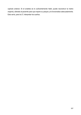 capítulo anterior. Si el analista es lo suficientemente hábil, puede reconstruir la matriz
original y dársela al paciente para que repare su psiquis y la funcionalize adecuadamente.
Esto sería, para la LT, interpretar los sueños.
327
 