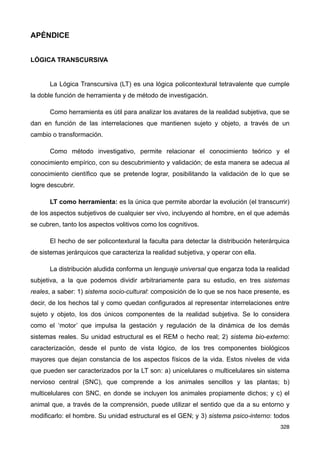 APÉNDICE
LÓGICA TRANSCURSIVA
La Lógica Transcursiva (LT) es una lógica policontextural tetravalente que cumple
la doble función de herramienta y de método de investigación.
Como herramienta es útil para analizar los avatares de la realidad subjetiva, que se
dan en función de las interrelaciones que mantienen sujeto y objeto, a través de un
cambio o transformación.
Como método investigativo, permite relacionar el conocimiento teórico y el
conocimiento empírico, con su descubrimiento y validación; de esta manera se adecua al
conocimiento científico que se pretende lograr, posibilitando la validación de lo que se
logre descubrir.
LT como herramienta: es la única que permite abordar la evolución (el transcurrir)
de los aspectos subjetivos de cualquier ser vivo, incluyendo al hombre, en el que además
se cubren, tanto los aspectos volitivos como los cognitivos.
El hecho de ser policontextural la faculta para detectar la distribución heterárquica
de sistemas jerárquicos que caracteriza la realidad subjetiva, y operar con ella.
La distribución aludida conforma un lenguaje universal que engarza toda la realidad
subjetiva, a la que podemos dividir arbitrariamente para su estudio, en tres sistemas
reales, a saber: 1) sistema socio-cultural: composición de lo que se nos hace presente, es
decir, de los hechos tal y como quedan configurados al representar interrelaciones entre
sujeto y objeto, los dos únicos componentes de la realidad subjetiva. Se lo considera
como el ‘motor’ que impulsa la gestación y regulación de la dinámica de los demás
sistemas reales. Su unidad estructural es el REM o hecho real; 2) sistema bio-externo:
caracterización, desde el punto de vista lógico, de los tres componentes biológicos
mayores que dejan constancia de los aspectos físicos de la vida. Estos niveles de vida
que pueden ser caracterizados por la LT son: a) unicelulares o multicelulares sin sistema
nervioso central (SNC), que comprende a los animales sencillos y las plantas; b)
multicelulares con SNC, en donde se incluyen los animales propiamente dichos; y c) el
animal que, a través de la comprensión, puede utilizar el sentido que da a su entorno y
modificarlo: el hombre. Su unidad estructural es el GEN; y 3) sistema psico-interno: todos
328
 