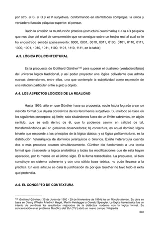 por otro, el S, el O y el V subjetivos, conformando en identidades complejas, la única y
verdadera función psíquica superior: el pensar.
Dado lo anterior, la multifunción proteica (estructura cuaternaria) = a la 4D psíquica
que nos dice del nivel de comprensión que se consigue sobre un hecho real al cual se le
ha encontrado sentido (pensamiento: 0000, 0001, 0010, 0011, 0100, 0101, 0110, 0111,
1000, 1001, 1010, 1011, 1100, 1101, 1110, 1111, en la tabla)
A.3. LÓGICA POLICONTEXTURAL
Es la propuesta de Gotthard Günther140 para superar el dualismo (verdadero/falso)
del universo lógico tradicional, y así poder proyectar una lógica polivalente que admita
nuevas dimensiones, entre ellas, una que contemple la subjetividad como expresión de
una relación particular entre sujeto y objeto.
A.4. LOS ASPECTOS LÓGICOS DE LA REALIDAD
Hasta 1959, año en que Günther hace su propuesta, nadie había logrado crear un
método formal que dejara constancia de los fenómenos subjetivos. Su método se basa en
los siguientes conceptos: a) límite, solo situándonos fuera de un límite sabremos, en algún
sentido, que se está dentro de él, que lo podemos asumir en calidad de tal,
transformándonos así en genuinos observadores; b) contextura, es aquel dominio lógico
binario que responde a los principios de la lógica clásica; y c) lógica policontextural, es la
distribución heterárquica de dominios jerárquicos o binarios. Existe heterarquía cuando
dos o más procesos ocurren simultáneamente. Günther dio fundamento a una teoría
formal que trasciende la lógica aristotélica y todas las modificaciones que de esta hayan
aparecido, por lo menos en el último siglo. Él la llama transclásica. La propuesta, si bien
constituye un sistema coherente y con una sólida base teórica, no pudo llevarse a la
práctica. En este artículo se dará la justificación de por qué Günther no tuvo todo el éxito
que pretendía.
A.5. EL CONCEPTO DE CONTEXTURA
340
140 Gotthard Günther: (15 de Junio de 1900 - 29 de Noviembre de 1984) fue un filósofo alemán. Su obra se
basa en Georg Wlhelm Friedrich Hegel, Martín Heidegger y Oswald Spengler. La lógica transclásica fue un
intento de combinar los resultados mejorados de la dialéctica moderna con la lógica formal. Su
concentración en el problema filosófico del ‘Du’ (‘Tú’) abrió un nuevo campo. Wikipedia
 