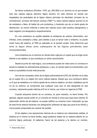 Se llama contextura (Günther, 1979, pp. 283-306) a un dominio en el que existen
solo dos valores lógicos (dominio lógico binario). En este dominio en donde son
respetados los postulados de la lógica clásica (principio de identidad, principio de no
contradicción, principio del tercero excluso (TND141)), estos valores lógicos asumen el rol
de verdadero y falso. Al hablar de una contextura, y haciendo uso de un cierto grado de
abstracción, es común referirse a estos dos valores como valor positivo (designativo) y
valor negativo (no-designativo) respectivamente.
En una contextura es posible plantear la existencia de valores intermedios, aún
infinitos, entre verdadero y falso, pero debido a que un tercer valor o enésimo, no puede
existir fuera del sistema, el TND es aplicable en el sentido amplio. Esto determina que
tanto la lógica difusa como cualesquiera de las lógicas polivalentes sean
monocontexturales.
Una contextura es un dominio en donde tiene vigencia un sujeto que se erige como
distinto a sus objetos, lo que constituye un cierto conocimiento.
Desde el punto de vista lógico, una contextura puede ser vista como un universo en
donde la realidad es estrictamente jerárquica, o sea, en donde opera la transitividad y por
ende la causalidad circular está proscrita.
Uno de los conceptos clave de la lógica policontextural (LPC) de Günther es la idea
de un sujeto (S) y un objeto (O) como valores lógicos. Desde que una contextura define
un S que se establece a sí mismo aparte de su entorno objetivo, es decir, establece que él
no es su entorno; se comprende que cualquier cosa que no sea designada en ese
universo, solamente puede referirse al S en sí mismo, por entrar en vigencia el TND.
Cuando actuamos dentro de un universo, él, para nosotros, no tiene límites. Por
ejemplo, alguien puede existir en un universo en donde lo único que haya sean colores. El
observador dentro de tal sistema, no puede calificar su universo como ‘coloreado’ ya que
de esta forma estaría haciendo una designación arbitraria de algo que para él es infinito y
nunca podrá comprender por carecer de sentido.
Si los objetos y las operaciones internas de un sistema son claramente visibles, el
sistema en sí mismo no tiene límites, luego podemos hablar de un sistema abierto en un
dominio lógico particular. Si saltamos ‘fuera’ de tal sistema y le damos un nombre,
341
141 Tertium Non Datur.
 