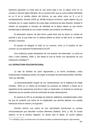 habremos generado un límite para él, que ahora pasa a ser un objeto único en un
universo o dominio lógico diferente. No es correcto decir que la nueva entidad delimitada
es un O en el sentido clásico del término, ya que actúa como un O y un S
simultáneamente. Günther (1978, pp. 86-98) introduce el término: sujeto objetivo (SO) en
contraste con un sujeto subjetivo (SS) para dejar constancia de esta situación. Aceptar lo
anterior es transgredir el principio de identidad de la lógica clásica ya que hemos
transformado la identidad en una unidad ‘dividida’ que contiene una diferencia.
El observador externo, de esta forma, puede decir que ha hecho un cambio de
posición y que, lo que antes era un sistema abierto es ahora, al salir de él, un sistema
cerrado y viceversa.
El proceso de designar el ‘todo’ en un universo, como un O positivo en otro
universo, es una operación fundamental en la LPC.
Una contextura puede representar así una posición del observador, un punto de
vista o nicho (Salatino, 2008, p. 94) desde el cual es hecha una descripción de una
localización ontológica142.
A.6. ESTRUCTURA POLICONTEXTURAL
La idea de Günther de cubrir lógicamente y en forma simultánea, varias
localizaciones ontológicas activas, dio origen al concepto de policontexturalidad. (Günther,
1979, pp. 283-306)
La policontexturalidad surgida de una reinterpretación de la dialéctica de Hegel
(Günther, 1933) es un intento de formalizar los procesos de reflexión a través de la
regulación de las operaciones que lleva a cabo un observador, no teniendo en cuenta las
relaciones que se susciten entre los contenidos de estas observaciones.
En esencia la LPC es el abordaje de sistemas dialécticos autoreferenciales sobre
los que se sustenta una teoría de la subjetividad que permite delinear una posible
interacción entre la volición y la cognición.
Günther definió una matriz de tres identidades distribuidas en sendas
monocontexturas que describen mundos diferentes (Salatino, 2012, p. 40). El mundo
objetivo, el de la primera negación, en donde está el objeto. El mundo objetivo
342
142 Lo ontológico, aquí, es tomado como una manera de aplicar consideraciones lógicas a algo existente.
 
