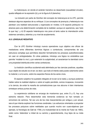 La heterarquía, en donde el carácter transitivo es desechado (causalidad circular),
queda reflejada en la expresión (b) y en la figura A.8 (derecha)
La inclusión por parte de Günther del concepto de heterarquía en la LPC, permite
destacar algunos aspectos de su enfoque: i) Los conceptos de jerarquía y heterarquía nos
plantean una realidad estructurada u organizada en niveles; ii) El aspecto jerárquico no
alcanza para una determinación completa de la realidad, aunque en apariencia, sea ‘todo
lo que hay’; y iii) El aspecto heterárquico nos pone al tanto sobre la interrelación entre
sistemas cerrados y abiertos y su nivel de acoplamiento.
A.8. LENGUAJE NEGATIVO
Con la LPC Günther introdujo nuevos operadores cuyo objetivo era oficiar de
mediadores entre diferentes dominios lógicos o contexturas, componentes de una
estructura compleja que permitiera describir formalmente los procesos autoreferenciales
sin caer en ambigüedades. En otras palabras, introdujo una lógica no aristotélica que
permite ‘modelar lo vivo’ y por extensión la subjetividad, al caracterizar la identidad como
una propiedad distribuida entre varias contexturas.
La tradición científica occidental está delimitada por las ciencias positivas, aquellas
cuyo objeto de estudio es el ser; es decir, que todo el interés está puesto solamente sobre
lo material, o a lo sumo, sobre los aspectos físicos de los seres vivos.
El aspecto subjetivo ha quedado relegado al no-ser (a la nada), y aunque podamos
hablar sobre la realidad objetiva o sobre el sujeto percibido, somos incapaces, invocando
a la ciencia, de evitar la maraña de contradicciones que nos abruma ni bien intentamos
entrelazar ambos puntos de vista.
La experiencia cotidiana se encarga de mostrarnos que, entre S y O, hay una
estrecha relación. Para desentrañar esta tremenda evidencia se han tomado un
sinnúmero de caminos. Tal vez uno de los más trascendentes por antiguo y por actual,
sea el que intenta explorar las funciones cerebrales. Los esfuerzos orientados a proyectar
los procesos psíquicos sobre realidades que cuando mucho son cuasi-objetivas (por
ejemplo, la frenología de Gall de 1798 y la modularidad de la mente de Fodor de 1983),
están como ‘detenidos’ a mitad de su camino y aparentemente, muy lejos de su meta
final.
345
 