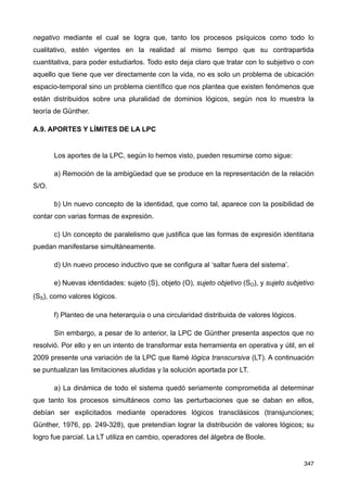 negativo mediante el cual se logra que, tanto los procesos psíquicos como todo lo
cualitativo, estén vigentes en la realidad al mismo tiempo que su contrapartida
cuantitativa, para poder estudiarlos. Todo esto deja claro que tratar con lo subjetivo o con
aquello que tiene que ver directamente con la vida, no es solo un problema de ubicación
espacio-temporal sino un problema científico que nos plantea que existen fenómenos que
están distribuidos sobre una pluralidad de dominios lógicos, según nos lo muestra la
teoría de Günther.
A.9. APORTES Y LÍMITES DE LA LPC
Los aportes de la LPC, según lo hemos visto, pueden resumirse como sigue:
a) Remoción de la ambigüedad que se produce en la representación de la relación
S/O.
b) Un nuevo concepto de la identidad, que como tal, aparece con la posibilidad de
contar con varias formas de expresión.
c) Un concepto de paralelismo que justifica que las formas de expresión identitaria
puedan manifestarse simultáneamente.
d) Un nuevo proceso inductivo que se configura al ‘saltar fuera del sistema’.
e) Nuevas identidades: sujeto (S), objeto (O), sujeto objetivo (SO), y sujeto subjetivo
(SS), como valores lógicos.
f) Planteo de una heterarquía o una circularidad distribuida de valores lógicos.
Sin embargo, a pesar de lo anterior, la LPC de Günther presenta aspectos que no
resolvió. Por ello y en un intento de transformar esta herramienta en operativa y útil, en el
2009 presente una variación de la LPC que llamé lógica transcursiva (LT). A continuación
se puntualizan las limitaciones aludidas y la solución aportada por LT.
a) La dinámica de todo el sistema quedó seriamente comprometida al determinar
que tanto los procesos simultáneos como las perturbaciones que se daban en ellos,
debían ser explicitados mediante operadores lógicos transclásicos (transjunciones;
Günther, 1976, pp. 249-328), que pretendían lograr la distribución de valores lógicos; su
logro fue parcial. La LT utiliza en cambio, operadores del álgebra de Boole.
347
 
