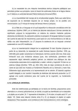 b) La necesidad de una máquina transclásica teórica (máquina polilógica) que
permitiera probar sus principios, como lo hacen los autómatas finitos en la lógica clásica.
La LT elabora un autómata llamado Patrón Autónomo Universal (PAU).
c) La imposibilidad del manejo de la simultaneidad exigida. Dado que cada forma
de expresión de la identidad requiere de un tiempo propio, no es posible una
sincronización. La LT incluye el manejo del tiempo Interno o psíquico.
d) La falta de un lenguaje en el cual especificar la interacción simultánea entre las
contexturas. Günther (1967), en un intento de describir estructuras o formas carentes de
significado, propuso la kenogramática; un sistema de notación mediante patrones
abstractos de distinción. Su aplicación práctica no prosperó. El lenguaje habitual no puede
dar cuenta de este tipo de mecanismos, pues opera en una monocontextura y en ella es
válida una sola interpretación. La LT propone la existencia de un lenguaje universal
sustentado en una LPC modificada.
e) La no caracterización integral de la subjetividad. Si bien Günther propone en
parte de su desarrollo, la necesidad de cuatro factores básicos (Günther, 1976, pp.
249-328) para poder caracterizar la heterarquía, termina usando solo tres. Esta auto-
limitación tuvo una incidencia adversa pues, tres contexturas, permitieron solo
representar algún elemento subjetivo parcial. La intención era distinguir los dos
componentes esenciales de la subjetividad, a saber: volición y cognición. Si bien en un
extenso trabajo (Günther, 1979, pp. 203- 240), trata de dejar constancia de esto, lo
cierto es que solo nos muestra un fundamento filosófico de su distinción y nada más.
Solamente logró aproximarse a la representación de la volición. El aspecto cognitivo
quedó relegado a una ‘sombra’ imposible de deslindar del elemento productor. La LT
agrega una cuarta contextura para dar cuenta de la cognición, su fundamento
primordial.
A.10. LENGUAJE UNIVERSAL
Ante las indefiniciones ya señaladas en la teoría de Günther, proponemos como
alternativa un universo policontextural, en donde, el sujeto es identificado con el desorden
y el objeto con el orden. Si ‘1’ representa el desorden y ‘0’ el orden; el sujeto será ‘01’ y el
objeto ‘10’. Dada esta relación directa entre S y O, al designar el objeto, el sujeto
desaparece. Para rescatarlo, se lo contiene en otra monocontextura o nicho ontológico.
348
 