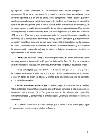 topología se puede establecer un homomorfismo entre ambas categorías; o sea,
compararlas. Si se toman dos pares de conceptos que son vistos en cada par, como
funciones opuestas, y si en uno de estos pares, por ejemplo: sujeto - objeto, queremos
establecer una relación de oposición concurrente, es decir, en donde ambos elementos,
a pesar de ser excluyentes para la lógica clásica, estén presentes al mismo tiempo, se
los puede oponer a través de otra oposición de las mismas características. Esto permite
su comparación y el establecimiento de la estructura algebraica que descubrió Galois en
1832: el grupo. Este grupo cumple con una serie de características que convalidan la
pertinencia de la comparación entre estos pares y permite demostrar que dos conceptos
se pueden considerar opuestos sin ser excluyentes. Esta interpretación de la conexión
de Galois posibilita establecer una relación entre lo objetivo (lo conocido) y lo subjetivo
(lo desconocido), sugiriendo así que lo subjetivo debería corresponder también, de
alguna manera, a los hechos reales.
- Contextura (Günther, 1976): o dominio lógico binario. Es aquel dominio en donde
son considerados solo dos valores lógicos, verdadero (1) y falso (0). Sus características
fundamentales son: organización jerárquica, transitividad obligada, y causalidad lineal.
- Nicho ontológico (Salatino, 2008): se denomina así, por un lado, a la posición
del observador o punto de vista desde donde son hechas las observaciones; y por otro,
al lugar en donde se alojan los objetos y sujetos. Bajo este último aspecto es asimilable
al concepto de contextura.
- Patrón autónomo universal (PAU): núcleo lógico fundamental de la realidad.
Patrón ontológico-relacional que muestra una estructura compleja, o sea, en donde sus
elementos estructurales (S y O) guardan una triple relación de: oposición,
complementariedad y concurrencia o simultaneidad. Constituye la unidad operativa de
todo lo real.
Con todo lo dicho hasta aquí se concluye que la relación entre sujeto (S) y objeto
(O) está dada en los términos que indica la figura A.11.
351
 