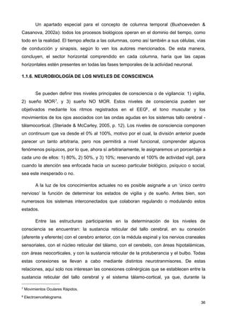 Un apartado especial para el concepto de columna temporal (Buxhoeveden &
Casanova, 2002a): todos los procesos biológicos operan en el dominio del tiempo, como
todo en la realidad. El tiempo afecta a las columnas, como así también a sus células, vías
de conducción y sinapsis, según lo ven los autores mencionados. De esta manera,
concluyen, el sector horizontal comprendido en cada columna, haría que las capas
horizontales estén presentes en todas las fases temporales de la actividad neuronal.
1.1.6. NEUROBIOLOGÍA DE LOS NIVELES DE CONSCIENCIA
Se pueden definir tres niveles principales de consciencia o de vigilancia: 1) vigilia,
2) sueño MOR7, y 3) sueño NO MOR. Estos niveles de consciencia pueden ser
objetivados mediante los ritmos registrados en el EEG8 , el tono muscular y los
movimientos de los ojos asociados con las ondas agudas en los sistemas tallo cerebral -
tálamocortical. (Steriade & McCarley, 2005, p. 12). Los niveles de consciencia componen
un continuum que va desde el 0% al 100%, motivo por el cual, la división anterior puede
parecer un tanto arbitraria, pero nos permitirá a nivel funcional, comprender algunos
fenómenos psíquicos, por lo que, ahora sí arbitrariamente, le asignaremos un porcentaje a
cada uno de ellos: 1) 80%, 2) 50%, y 3) 10%; reservando el 100% de actividad vigil, para
cuando la atención sea enfocada hacia un suceso particular biológico, psíquico o social,
sea este inesperado o no.
A la luz de los conocimientos actuales no es posible asignarle a un ‘único centro
nervioso’ la función de determinar los estados de vigilia y de sueño. Antes bien, son
numerosos los sistemas interconectados que colaboran regulando o modulando estos
estados.
Entre las estructuras participantes en la determinación de los niveles de
consciencia se encuentran: la sustancia reticular del tallo cerebral, en su conexión
(aferente y eferente) con el cerebro anterior, con la médula espinal y los nervios craneales
sensoriales, con el núcleo reticular del tálamo, con el cerebelo, con áreas hipotalámicas,
con áreas neocorticales, y con la sustancia reticular de la protuberancia y el bulbo. Todas
estas conexiones se llevan a cabo mediante distintos neurotranmisores. De estas
relaciones, aquí solo nos interesan las conexiones colinérgicas que se establecen entre la
sustancia reticular del tallo cerebral y el sistema tálamo-cortical, ya que, durante la
36
7 Movimientos Oculares Rápidos.
8 Electroencefalograma.
 