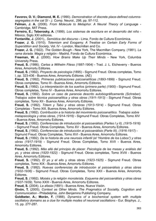 REFERENCIAS
Andersen, P. et al. (2007). The Hippocampus Book - New York, Oxford University Press.
Ardíla, A. (2006). Las Afasias - Miami, Department of Communication Sciences and
Disorders, Florida International University.
Aristóteles (2007). Metafísica - Biblioteca Gredos, Volumen 33. Tomás Calvo Martínez.
Madrid, Editorial Gredos.
Aston-Jones, G.; Gonzalez, M.; Doran, S. (2007). Role of the locus coeruleus-
norepinephrine system in arousal and circadian regulation of the sleep-wake cycle - En
Brain Norepinephrine: Neurobiology and Therapeutics - Ordway, G. A. et al. (editores),
Cambridge, Cambridge University Press, pp. 157-195.
Atkinson, R. C.; Shiffrin, R. M. (1968). Human Memory: a Proposed System and its
Control Processes - En K. W. Spence  J. D. Spence (editores), The Psychology of
Learning and Motivation, Vol. 2, pp. 89-195. New York, Academic Press.
Bajtin, M. (1989). Teoría y estética de la novela. Trabajos de investigación. Traducción:
Kriukova, H; Cazcarra, V. - Madrid, Taurus.
Benveniste, E. (1971). Observaciones sobre la función del lenguaje en el descubrimiento
freudiano. En Problemas de lingüística general, Tomo I, pp. 75-87 - México, Siglo
Veintiuno Editores.
Bion, W. (1996). Cogitaciones - Valencia España, Editorial Promolibro.
Bion, W. (2003). Aprendiendo de la experiencia (1962) - Barcelona, Paidós Ibérica.
Broca, M. (1861). Perte de la parole, ramollissement chronique et destruction partielle du
lobe anterieur gauche du cerveau - Bulletins de la Societé D’Anthropologie de Paris, T. 12
(1), pp. 235-238.
Buxhoeveden, D. P.; Casanova, M. F. (2002a). The minicolumn hipotesis in neuroscience
- Brain, 125, pp. 935-951.
Buxhoeveden, D. P.; Casanova, M. F. (2002b). The Minicolumn and Evolution of the
Brain - Brain Behav. Evol., 60, pp. 125-151.
Chen, V. C. (2011). The Micro-Doppler Effect in Radar – Norwood, MA., Artech House.
Chomsky, N. (1992). El lenguaje y el entendimiento - Barcelona, Planeta-Agostini.
Chomsky, N. (2007). Of Minds and Language - Biolinguistics, 1, pp. 9 - 27.
D’Angelo, E. et al. (2009). Timing in the cerebellum: oscillations and resonance in the
granular layer - Neuroscience, 162, pp. 805-815.
Darwin, C. (1871). The Descent of Man, and Selection in Relation to Sex 2 Vol.- London,
John Murray.
De Andrés, I.; Garzón, M.; Reinoso-Suárez, F. (2011). Functional anatomy of non-REM
sleep - Frontiers in Neurology, Vol. 2, Art. 70, pp. 1-14.
De Saussure, F. (1879). Mémoire sur le système primitif des voyelles dans les langues
indo-européennes - Leipsick, B. G. Teubner.
Decroly, O.; Goldbeter, A. (1982). Birhythmicity, chaos, and other patterns of temporal
selforganization in a multiply regulated biochemical system - Proc. Natl. Acad. Sci. USA,
Vol. 79, pp. 6917-6921.
Doppler, C. A. (1903). Ueber das Farbige Licht der Doppelsterne und Einiger Anderer
Gestirne des Himmels – Ed. Studnicka, F. J. – Prag, Verlag der Königl.
Edwards, D. H.; Yeh, S-R; Krasne, F. B. (1998). Neuronal coincidence detection by
voltage-sensitive electrical synapses - Proc. Natl. Acad. Sci. USA, Vol. 95, pp. 7145-7150.
Eichenbaum, H.; Cohen, N. J. (1993). Memory, Amnesia, and the Hippocampal System -
Cambridge, MIT Press.
Eichenbaum, H.; Cohen, N. J. (2001). From Conditioning to Conscious Recollection:
Memory Systems of the Brain - New York, Oxford University Press.
Eichenbaum, H. (2002). The Cognitive Neuroscience of Memory. An Introduction - New
York, Oxford University Press.
362
 