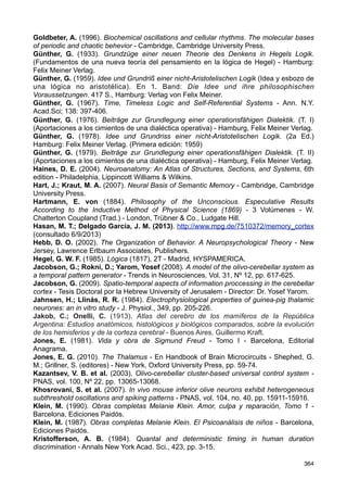 Favorov, O. V.; Diamond, M. E. (1990). Demonstration of discrete place-defined columns-
segregates in the cat SI - J. Comp. Neurol., 298, pp. 97-112.
Felman, J. A. (2006). From Molecule to Metaphor. A Neural Theory of Language -
Cambridge, MIT Press.
Ferreiro, E.; Teberosky, A. (1999). Los sistemas de escritura en el desarrollo del niño -
México, Siglo XXI editores.
Fontanille, J. (2001),. Semiótica del discurso - Lima, Fondo de Cultura Económica.
Frazer, J. G. (1910). Totemism and Exogamy. A Treatise on Certain Early Forms of
Superstition and Society, Vol. IV - London, Macmillan and Co.
Frazer, J. G. (1922). The Golden Bough - New York, The Macmillan Company. (1981). La
rama dorada. Magia y religión - Madrid, Fondo de Cultura Económica.
Freeman, W. J. (2000). How Brains Make Up Their Minds - New York, Columbia
University Press.
Freud, S. (1986). Cartas a Wilhelm Fliess (1887-1904) - Trad. J. L. Etcheverry - Buenos
Aires, Amorrortu Editores.
Freud, S. (1992). Proyecto de psicología (1895) - Sigmund Freud. Obras completas, Tomo
I, pp. 323-436 - Buenos Aires, Amorrortu Editores. (AE)
Freud, S. (1992). Primeras publicaciones psicoanalíticas (1893-1899) - Sigmund Freud.
Obras completas, Tomo III - Buenos Aires, Amorrortu Editores.
Freud, S. (1992). La interpretación de los sueños (primera parte) (1900) - Sigmund Freud.
Obras completas, Tomo IV - Buenos Aires, Amorrortu Editores.
Freud, S. (1992). Sobre un caso de paranoia descrito autobiográficamente (Schreber).
Trabajos sobre técnica psicoanalítica y otras obras (1911-1913) - Sigmund Freud. Obras
completas, Tomo XII - Buenos Aires, Amorrortu Editores.
Freud, S. (1992). Tótem y Tabú y otras obras (1913-1914) - Sigmund Freud. Obras
Completas - Tomo XIII, Buenos Aires, Amorrortu Editores.
Freud, S. (1992). Contribución a la historia del movimiento psicoanalítico. Trabajos sobre
metapsicología y otras obras, (1914-1916) - Sigmund Freud. Obras Completas, Tomo XIV
- Buenos Aires, Amorrortu Editores.
Freud, S. (1992). Conferencias de introducción al psicoanálisis (Partes I y II), (1915-1916)
- Sigmund Freud. Obras Completas, Tomo XV - Buenos Aires, Amorrortu Editores.
Freud, S. (1992). Conferencias de introducción al psicoanálisis (Parte III), (1916-1917) -
Sigmund Freud. Obras Completas, Tomo XVI - Buenos Aires, Amorrortu Editores.
Freud, S. (1992). De la historia de una neurosis infantil (el “Hombre de los Lobos”) y otras
obras (1917-1919) - Sigmund Freud. Obras Completas, Tomo XVII - Buenos Aires,
Amorrortu Editores.
Freud, S. (1992). Más allá del principio de placer. Psicología de las masas y análisis del
yo, y otras obras (1920-1922) - Sigmund Freud. Obras completas, Tomo XVIII - Buenos
Aires, Amorrortu Editores.
Freud, S. (1992). El yo y el ello y otras obras (1923-1925) - Sigmund Freud. Obras
completas, Tomo XIX - Buenos Aires, Amorrortu Editores.
Freud, S. (1992). Nuevas conferencias de introducción al psicoanálisis y otras obras
(1932-1936) - Sigmund Freud. Obras Completas, Tomo XXII - Buenos Aires, Amorrortu
Editores.
Freud, S. (1992). Moisés y la religión monoteísta. Esquema del psicoanálisis y otras obras
(1937-1939), Tomo XXIII - Buenos Aires, Amorrortu Editores.
Freud, S. (2004). La afasia (1891) - Buenos Aires, Nueva Visión.
Givón, T. (2005). Context as Other Minds. The Pragmatics of Sociality, Cognition and
Communication - Philadelphia, John Benjamins Publishing Company.
Goldbeter, A.; Morán, F. (1988). Dynamics of a biochemical system with multiple
oscillatory domains as a clue for multiple modes of neuronal oscillations - Eur. Biophys. J.,
15, pp. 277-287.
363
 