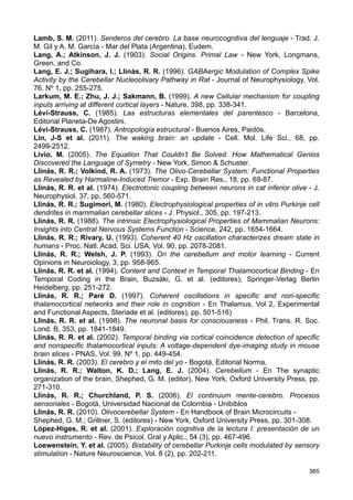 Goldbeter, A. (1996). Biochemical oscillations and cellular rhythms. The molecular bases
of periodic and chaotic behevior - Cambridge, Cambridge University Press.
Günther, G. (1933). Grundzüge einer neuen Theorie des Denkens in Hegels Logik.
(Fundamentos de una nueva teoría del pensamiento en la lógica de Hegel) - Hamburg:
Felix Meiner Verlag.
Günther, G. (1959). Idee und Grundriß einer nicht-Aristotelischen Logik (Idea y esbozo de
una lógica no aristotélica). En 1. Band: Die Idee und ihre philosophischen
Voraussetzungen. 417 S., Hamburg: Verlag von Felix Meiner.
Günther, G. (1967). Time, Timeless Logic and Self-Referential Systems - Ann. N.Y.
Acad.Sci; 138: 397-406.
Günther, G. (1976). Beiträge zur Grundlegung einer operationsfähigen Dialektik. (T. I)
(Aportaciones a los cimientos de una dialéctica operativa) - Hamburg, Felix Meiner Verlag.
Günther, G. (1978). Idee und Grundriss einer nicht-Aristotelischen Logik. (2a Ed.)
Hamburg: Felix Meiner Verlag. (Primera edición: 1959)
Günther, G. (1979). Beiträge zur Grundlegung einer operationsfähigen Dialektik. (T. II)
(Aportaciones a los cimientos de una dialéctica operativa) - Hamburg, Felix Meiner Verlag.
Haines, D. E. (2004). Neuroanatomy: An Atlas of Structures, Sections, and Systems, 6th
edition - Philadelphia, Lippincott Williams  Wilkins.
Hart, J.; Kraut, M. A. (2007). Neural Basis of Semantic Memory - Cambridge, Cambridge
University Press.
Hartmann, E. von (1884). Philosophy of the Unconscious. Especulative Results
According to the Inductive Method of Physical Science (1869) - 3 Volúmenes - W.
Chatterton Coupland (Trad.) - London, Trübner  Co., Ludgate Hill.
Hasan, M. T.; Delgado García, J. M. (2013). http://www.mpg.de/7510372/memory_cortex
(consultado 6/9/2013)
Hebb, D. O. (2002). The Organization of Behavior. A Neuropsychological Theory - New
Jersey, Lawrence Erlbaum Associates, Publishers.
Hegel, G. W. F. (1985). Lógica (1817), 2T - Madrid, HYSPAMERICA.
Jacobson, G.; Rokni, D.; Yarom, Yosef (2008). A model of the olivo-cerebellar system as
a temporal pattern generator - Trends in Neurosciences, Vol. 31, Nº 12, pp. 617-625.
Jacobson, G. (2009). Spatio-temporal aspects of information proccessing in the cerebellar
cortex - Tesis Doctoral por la Hebrew University of Jerusalem - Director: Dr. Yosef Yarom.
Jahnsen, H.; Llinás, R. R. (1984). Electrophysiological properties of guinea-pig thalamic
neurones: an in vitro study - J. Physiol., 349, pp. 205-226.
Jakob, C.; Onelli, C. (1913). Atlas del cerebro de los mamíferos de la República
Argentina: Estudios anatómicos, histológicos y biológicos comparados, sobre la evolución
de los hemisferios y de la corteza cerebral - Buenos Aires, Guillermo Kraft.
Jones, E. (1981). Vida y obra de Sigmund Freud - Tomo I - Barcelona, Editorial
Anagrama.
Jones, E. G. (2010). The Thalamus - En Handbook of Brain Microcircuits - Shephed, G.
M.; Grillner, S. (editores) - New York, Oxford University Press, pp. 59-74.
Kazantsev, V. B. et al. (2003). Olivo-cerebellar cluster-based universal control system -
PNAS, vol. 100, Nº 22, pp. 13065-13068.
Khosrovani, S. et al. (2007). In vivo mouse inferior olive neurons exhibit heterogeneous
subthreshold oscillations and spiking patterns - PNAS, vol. 104, no. 40, pp. 15911-15916.
Klein, M. (1990). Obras completas Melanie Klein. Amor, culpa y reparación, Tomo 1 -
Barcelona, Ediciones Paidós.
Klein, M. (1987). Obras completas Melanie Klein. El Psicoanálisis de niños - Barcelona,
Ediciones Paidós.
Kristofferson, A. B. (1984). Quantal and deterministic timing in human duration
discrimination - Annals New York Acad. Sci., 423, pp. 3-15.
364
 