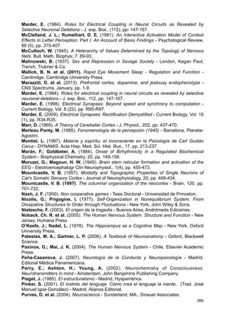 Lamb, S. M. (2011). Senderos del cerebro. La base neurocognitiva del lenguaje - Trad. J.
M. Gil y A. M. García - Mar del Plata (Argentina), Eudem.
Lang, A.; Atkinson, J. J. (1903). Social Origins. Primal Law - New York, Longmans,
Green, and Co.
Lang, E. J.; Sugihara, I.; Llinás, R. R. (1996). GABAergic Modulation of Complex Spike
Activity by the Cerebellar Nucleoolivary Pathway in Rat - Journal of Neurophysiology, Vol.
76, Nº 1, pp. 255-275.
Larkum, M. E.; Zhu, J. J.; Sakmann, B. (1999). A new Cellular mechanism for coupling
inputs arriving at different cortical layers - Nature, 398, pp. 338-341.
Lévi-Strauss, C. (1985). Las estructuras elementales del parentesco - Barcelona,
Editorial Planeta-De Agostini.
Lévi-Strauss, C. (1987). Antropología estructural - Buenos Aires, Paidós.
Lin, J-S et al. (2011). The waking brain: an update - Cell. Mol. Life Sci., 68, pp.
2499-2512.
Livio, M. (2005). The Equation That Couldn’t Be Solved. How Mathematical Genios
Discovered the Language of Symetry - New York, Simon  Schuster.
Llinás, R. R.; Volkind, R. A. (1973). The Olivo-Cerebellar System: Functional Properties
as Revealed by Harmaline-Induced Tremor - Exp. Brain Res., 18, pp. 69-87.
Llinás, R. R. et al. (1974). Electrotonic coupling between neurons in cat inferior olive - J.
Neurophysiol. 37, pp. 560-571.
Llinás, R. R.; Sugimori, M. (1980). Electrophysiological properties of in vitro Purkinje cell
dendrites in mammalian cerebellar slices - J. Physiol., 305, pp. 197-213.
Llinás, R. R. (1988). The intrinsic Electrophysiological Properties of Mammalian Neurons:
Insights into Central Nervous Systems Function - Science, 242, pp. 1654-1664.
Llinás, R. R.; Rivary, U. (1993). Coherent 40 Hz oscillation characterizes dream state in
humans - Proc. Natl. Acad. Sci. USA, Vol. 90, pp. 2078-2081.
Llinás, R. R.; Welsh, J. P. (1993). On the cerebellum and motor learning - Current
Opinions in Neuroiology, 3, pp. 958-965.
Llinás, R. R. et al. (1994). Content and Context in Temporal Thalamocortical Binding - En
Temporal Coding in the Brain, Buzsáki, G. et al. (editores), Springer-Verlag Berlin
Heidelberg, pp. 251-272.
Llinás, R. R.; Paré D. (1997). Coherent oscillations in specific and non-specific
thalamocortical networks and their role in cognition - En Thalamus, Vol 2, Experimental
and Functional Aspects, Steriade et al. (editores), pp. 501-516)
Llinás, R. R. et al. (1998). The neuronal basis for consciousness - Phil. Trans. R. Soc.
Lond. B, 353, pp. 1841-1849.
Llinás, R. R. et al. (2002). Temporal binding via cortical coincidence detection of specific
and nonspecific thalamocortical inputs: A voltage-dependent dye-imaging study in mouse
brain slices - PNAS, Vol. 99, Nº 1, pp. 449-454.
Llinás, R. R. (2003). El cerebro y el mito del yo - Bogotá, Editorial Norma.
Llinás, R. R.; Walton, K. D.; Lang, E. J. (2004). Cerebellum - En The synaptic
organization of the brain, Shephed, G. M. (editor), New York, Oxford University Press, pp.
271-310.
Llinás, R. R.; Churchland, P. S. (2006). El continuum mente-cerebro. Procesos
sensoriales - Bogotá, Universidad Nacional de Colombia - Unibiblos
Llinás, R. R. (2010). Olivocerebellar System - En Handbook of Brain Microcircuits -
Shephed, G. M.; Grillner, S. (editores) - New York, Oxford University Press, pp. 301-308.
López-Higes, R. et al. (2001). Exploración cognitiva de la lectura I: presentación de un
nuevo instrumento - Rev. de Psicol. Gral y Aplic., 54 (3), pp. 467-496.
Loewenstein, Y. et al. (2005). Bistability of cerebellar Purkinje cells modulated by sensory
stimulation - Nature Neuroscience, Vol. 8 (2), pp. 202-211.
365
 