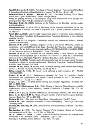 Marder, E. (1984). Roles for Electrical Coupling in Neural Circuits as Revealed by
Selective Neuronal Deletions - J. exp. Biol., (112), pp- 147-167.
McClelland, J. L.; Rumelhart, D. E. (1981). An Interactive Activation Model of Context
Effects in Letter Perception: Part I. An Account of Basis Findings - Psychological Review,
88 (5), pp. 375-407.
McCulloch, W. (1945). A Heterarchy of Values Determined by the Topologý of Nervous
Nets. Bull. Math. Biophys;.7: 89-93.
Malinowski, B. (1937). Sex and Repression in Savage Society - London, Kegan Paul,
Trench, Trubner  Co.
Mallick, B. N. et al. (2011). Rapid Eye Movement Sleep - Regulation and Function -
Cambridge, Cambridge University Press.
Marazziti, D. et al. (2013). Prefrontal cortex, dopamine, and jealousy endophenotype -
CNS Spectrums, January, pp. 1-9.
Marder, E. (1984). Roles for electrical coupling in neural circuits as revealed by selective
neuronal deletions - J. exp. Biol., 112, pp. 147-167.
Marder, E. (1998). Electrical Synapses: Beyond speed and synchrony to computation -
Current Biology, Vol. 8 (22), pp. R95-R97.
Marder, E. (2009). Electrical Synapses: Rectification Demystified - Current Biology, Vol. 19
(1), pp. R34-R35.
Marr, D. (1969). A Theory of Cerebellar Cortex - J. Physiol., 202, pp. 437-470.
Merleau Ponty, M. (1985). Fenomenología de la percepción (1945) - Barcelona, Planeta-
Agostini.
Montiel, L. (1997). Materia y espíritu: el inconsciente en la Psicología de Carl Gustav
Carus - DYNAMIS. Acta Hisp. Med. Sci. Hist. Illus., 17, pp. 213-237.
Morán, F.; Goldbeter, A. (1984). Onset of Birhythmicity in a Regulated Biochemical
System - Biophysical Chemistry, 20, pp. 149-156.
Moruzzi, G.; Magoun, H. W. (1949). Brain stem reticular formation and activation of the
EEG - Electroencephalogr Clin Neurophysiol., 1(4), pp. 455-473.
Mountcastle, V. B. (1957). Modality and Topographic Properties of Single Neurons of
Cat’s Somatic Sensory Cortex - Journal of Neurophysiology, 20, pp. 408-434.
Mountcastle, V. B. (1997). The columnar organization of the neocortex - Brain, 120, pp.
701-722.
Nash, J. F. (1950). Non cooperative games - Tesis Doctoral - Universidad de Princeton.
Nicolis, G.; Prigogine, I. (1977). Self-Organization in Nonequilibrium System. From
Dissipative Structures to Order through Fluctuations - New York, John Wiley  Sons.
Nietzsche, F. (2003). El origen de la tragedia - Buenos Aires, Andrómeda Ediciones.
Noback, Ch. R. et al. (2005). The Human Nervous System. Structure and Function - New
Jersey, Humana Press
O’Keefe, J.; Nadel, L. (1978). The Hippcampus as a Cognitive Map - New York, Oxford
University Press.
Patestas, M. A.; Gartner, L. P. (2006). A Textbook of Neuroanatomy - Oxford, Blackwell
Science.
Paxinos, G.; Mai, J. K. (2004). The Human Nervous System - Chile, Elsevier Academic
Press.
Peña-Casanova, J. (2007). Neurología de la Conducta y Neuropsicología - Madrid,
Editorial Médica Panamericana.
Perry, E.; Ashton, H.; Young, A. (2002). Neurochemistry of Consciousness.
Neurotransmitters in mind - Amsterdam, John Benjamins Publishing Company.
Piaget, J. (1985). El estructuralismo - Madrid, Hyspamérica.
Pinker, S. (2001). El instinto del lenguaje. Cómo crea el lenguaje la mente. (Trad. José
Manuel Igoa González) - Madrid, Alianza Editorial.
Purves, D. et al. (2004). Neuroscience - Sunderland, MA., Sinauer Associates.
366
 