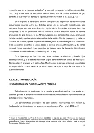 preponderante en la memoria episódica9, y que está compuesto por el hipocampo (CA1,
CA2, CA3) y una serie de estructuras anexas como son: la corteza entorrinal, el giro
dentado, el subículo y las zonas pre y parasubicular. (Andersen et al., 2007, p. 42)
En el esquema B de la figura anterior se sugiere una disposición de las conexiones
secuenciales internas entre las distintas zonas de la formación hipocámpica. Los
estímulos fluyen en una sola dirección, dentro de la formación, mediante tres vías
principales: a) la vía perforante, que va desde la corteza entorrinal hasta las células
granulares del giro dentado; b) las fibras musgosas, que conectan las células granulares
del giro dentado con las células piramidales de la región CA3 del hipocampo; y c) la vía
colateral de Schaffer, que se proyecta desde la región CA3 hasta la región CA1. En cuanto
a las conexiones aferentes, le vienen desde el cerebro anterior, el hipotálamo y del tronco
cerebral (locus caeruleus). Las eferentes se dirigen hacia la formación hipocámpica
contralateral a través del cuerpo calloso. (op. cit., p. 44)
En el hipocampo se describen tres capas celulares: a) el estrato polimorfo, b) el
estrato piramidal, y c) el estrato molecular. El giro dentado también consta de tres capas:
1) molecular, 2) granular, y 3) polimórfica. Mientras que la corteza entorrinal posee todas
las capas de la corteza cerebral de otras zonas, excepto la capa IV que carece de
cuerpos celulares.
1.2. ELECTROFISIOLOGÍA
NEUROQUÍMICA DEL FUNCIONAMIENTO PSÍQUICO
Todos los estados funcionales de la psiquis, y no solo el nivel de consciencia, son
posibles gracias al sistema de neurotransmisores/neuromoduladores que coordinan los
distintos circuitos neuronales.
Las características principales de este sistema neuroquímico que indican su
fundamental participación en los fenómenos psíquicos son: (Perry et al., 2002, p. 5)
39
9 Según la neurociencia cognitiva, la memoria episódica es aquella que está relacionada con sucesos
autobiográficos (conocimiento contextural espacio-temporal y emociones asociadas) que pueden evocarse
explícitamente. Luego analizaremos el abordaje de la memoria, que como sistema, hace la Lógica
Transcursiva. (Nota del Autor)
 