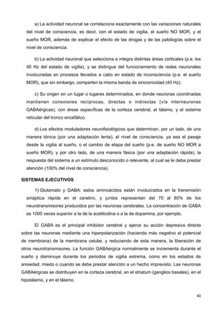 a) La actividad neuronal se correlaciona exactamente con las variaciones naturales
del nivel de consciencia, es decir, con el estado de vigilia, el sueño NO MOR, y el
sueño MOR, además de explicar el efecto de las drogas y de las patologías sobre el
nivel de consciencia.
b) La actividad neuronal que selecciona e integra distintas áreas corticales (p.e. los
40 Hz del estado de vigilia), y se distingue del funcionamiento de redes neuronales
involucradas en procesos llevados a cabo en estado de inconsciencia (p.e. el sueño
MOR), que sin embargo, comparten la misma banda de sincronicidad (40 Hz).
c) Su origen en un lugar o lugares determinados, en donde neuronas coordinadas
mantienen conexiones recíprocas, directas o indirectas (vía interneuronas
GABAérgicas), con áreas específicas de la corteza cerebral, el tálamo, y el sistema
reticular del tronco encefálico.
d) Los efectos moduladores neurofisiológicos que determinan, por un lado, de una
manera tónica (por una adaptación lenta), el nivel de consciencia, ya sea el pasaje
desde la vigilia al sueño, o el cambio de etapa del sueño (p.e. de sueño NO MOR a
sueño MOR), y por otro lado, de una manera fásica (por una adaptación rápida), la
respuesta del sistema a un estímulo desconocido o relevante, al cual se le deba prestar
atención (100% del nivel de consciencia).
SISTEMAS EJECUTIVOS
1) Glutamato y GABA: estos aminoácidos están involucrados en la transmisión
sináptica rápida en el cerebro, y juntos representan del 70 al 80% de los
neurotransmisores producidos por las neuronas cerebrales. La concentración de GABA
es 1000 veces superior a la de la acetilcolina o a la de dopamina, por ejemplo.
El GABA es el principal inhibidor cerebral y ejerce su acción depresiva directa
sobre las neuronas mediante una hiperpolarización (haciendo más negativo el potencial
de membrana) de la membrana celular, y reduciendo de esta manera, la liberación de
otros neurotransmisores. La función GABAérgica normalmente se incrementa durante el
sueño y disminuye durante los periodos de vigilia extrema, como en los estados de
ansiedad, miedo o cuando se debe prestar atención a un hecho imprevisto. Las neuronas
GABAérgicas se distribuyen en la corteza cerebral, en el striatum (ganglios basales), en el
hipotálamo, y en el tálamo.
40
 