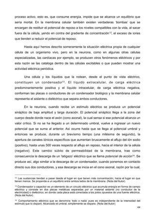 proceso activo, esto es, que consume energía, impide que se alcance un equilibrio que
sería mortal. En la membrana celular también existen verdaderas ‘bombas’ que se
encargan de restituir el potencial de reposo a los niveles compatibles con la vida, al sacar
fuera de la célula, yendo en contra del gradiente de concentración12, el exceso de iones
que tienden a reducir el potencial de reposo.
Hasta aquí hemos descrito someramente la situación eléctrica propia de cualquier
célula de un organismo vivo, pero en la neurona, como en algunas otras células
especializadas, las cardíacas por ejemplo, se producen otros fenómenos eléctricos y por
esta razón se las cataloga dentro de las células excitables o que pueden mostrar una
actividad eléctrica periódica.
Una célula y los líquidos que la rodean, desde el punto de vista eléctrico,
constituyen un condensador13. El líquido extracelular, de carga eléctrica
predominantemente positiva y el líquido intracelular, de carga eléctrica negativa,
conforman las placas o conductores de un condensador biológico y la membrana celular
representa el aislante o dieléctrico que separa ambos conductores.
En la neurona, cuando recibe un estímulo eléctrico se produce un potencial
sináptico de baja amplitud y larga duración. El potencial sináptico llega a la zona del
cuerpo desde donde nace el axón (cono axonal), la cual sensa si ese potencial alcanza un
valor crítico. Si no se ha llegado a un determinado umbral, vuelve a ingresar un nuevo
potencial que se suma al anterior. Así ocurre hasta que se llega al potencial umbral y
entonces se produce, durante un brevísimo tiempo (una milésima de segundo), la
apertura de canales iónicos específicos que aumentan bruscamente el aflujo del ión sodio
(positivo), hasta unas 500 veces respecto al aflujo en reposo, hacia el interior de la célula
(negativo). Este cambio súbito de permeabilidad de la membrana, trae como
consecuencia la descarga de un ‘latigazo’ eléctrico que se llama potencial de acción14. Se
produce así, algo similar a la descarga de un condensador, cuando ponemos en contacto
directo sus dos conductores, y esa descarga se inicia en el cono axonal, razón por la cual,
44
12 Las sustancias tienden a pasar desde el lugar en que tienen más concentración, hacia el lugar en que
tienen menos. Se propende a un equilibrio entre ambos lados de la membrana. (Nota del Autor)
13 Condensador o capacitor es un elemento de un circuito eléctrico que acumula energía en forma de campo
eléctrico y consiste en dos placas metálicas separadas por un material aislante (no conductor de la
electricidad) o dieléctrico, en donde cada placa está conectada a los polos opuestos de una fuente eléctrica.
(Nota del Autor)
14 Comportamiento eléctrico que se denomina ‘todo o nada’ pues es independiente de la intensidad del
estímulo que lo disparó. Alcanzado el umbral, simplemente se dispara. (Nota del Autor)
 