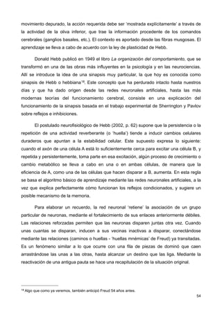 movimiento depurado, la acción requerida debe ser ‘mostrada explícitamente’ a través de
la actividad de la oliva inferior, que trae la información procedente de los comandos
cerebrales (ganglios basales, etc.). El contexto es aportado desde las fibras musgosas. El
aprendizaje se lleva a cabo de acuerdo con la ley de plasticidad de Hebb.
Donald Hebb publicó en 1949 el libro La organización del comportamiento, que se
transformó en una de las obras más influyentes en la psicología y en las neurociencias.
Allí se introduce la idea de una sinapsis muy particular, la que hoy es conocida como
sinapsis de Hebb o hebbiana18. Este concepto que ha perdurado intacto hasta nuestros
días y que ha dado origen desde las redes neuronales artificiales, hasta las más
modernas teorías del funcionamiento cerebral, consiste en una explicación del
funcionamiento de la sinapsis basada en el trabajo experimental de Sherrington y Pavlov
sobre reflejos e inhibiciones.
El postulado neurofisiológico de Hebb (2002, p. 62) supone que la persistencia o la
repetición de una actividad reverberante (o ‘huella’) tiende a inducir cambios celulares
duraderos que apuntan a la estabilidad celular. Este supuesto expresa lo siguiente:
cuando el axón de una célula A está lo suficientemente cerca para excitar una célula B, y
repetida y persistentemente, toma parte en esa excitación, algún proceso de crecimiento o
cambio metabólico se lleva a cabo en una o en ambas células, de manera que la
eficiencia de A, como una de las células que hacen disparar a B, aumenta. En esta regla
se basa el algoritmo básico de aprendizaje mediante las redes neuronales artificiales, a la
vez que explica perfectamente cómo funcionan los reflejos condicionados, y sugiere un
posible mecanismo de la memoria.
Para elaborar un recuerdo, la red neuronal ‘retiene’ la asociación de un grupo
particular de neuronas, mediante el fortalecimiento de sus enlaces anteriormente débiles.
Las relaciones reforzadas permiten que las neuronas disparen juntas otra vez. Cuando
unas cuantas se disparan, inducen a sus vecinas inactivas a disparar, conectándose
mediante las relaciones (caminos o huellas - ‘huellas mnémicas’ de Freud) ya transitadas.
Es un fenómeno similar a lo que ocurre con una fila de piezas de dominó que caen
arrastrándose las unas a las otras, hasta alcanzar un destino que las liga. Mediante la
reactivación de una antigua pauta se hace una recapitulación de la situación original.
54
18 Algo que como ya veremos, también anticipó Freud 54 años antes.
 
