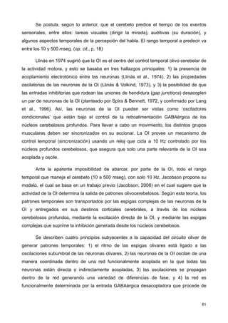 Se postula, según lo anterior, que el cerebelo predice el tiempo de los eventos
sensoriales, entre ellos: tareas visuales (dirigir la mirada), auditivas (su duración), y
algunos aspectos temporales de la percepción del habla. El rango temporal a predecir va
entre los 10 y 500 mseg. (op. cit., p. 18)
Llinás en 1974 sugirió que la OI es el centro del control temporal olivo-cerebelar de
la actividad motora, y esto se basaba en tres hallazgos principales: 1) la presencia de
acoplamiento electrotónico entre las neuronas (Llinás et al., 1974), 2) las propiedades
oscilatorias de las neuronas de la OI (Llinás & Volkind, 1973), y 3) la posibilidad de que
las entradas inhibitorias que rodean las uniones de hendidura (gap junctions) desacoplen
un par de neuronas de la OI (planteado por Spira & Bennett, 1972, y confirmado por Lang
et al., 1996). Así, las neuronas de la OI pueden ser vistas como ‘osciladores
condicionales’ que están bajo el control de la retroalimentación GABAérgica de los
núcleos cerebelosos profundos. Para llevar a cabo un movimiento, los distintos grupos
musculares deben ser sincronizados en su accionar. La OI provee un mecanismo de
control temporal (sincronización) usando un reloj que cicla a 10 Hz controlado por los
núcleos profundos cerebelosos, que asegura que solo una parte relevante de la OI sea
acoplada y oscile.
Ante la aparente imposibilidad de abarcar, por parte de la OI, todo el rango
temporal que maneja el cerebelo (10 a 500 mseg), con solo 10 Hz, Jacobson propone su
modelo, el cual se basa en un trabajo previo (Jacobson, 2008) en el cual sugiere que la
actividad de la OI determina la salida de patrones olivocerebelosos. Según esta teoría, los
patrones temporales son transportados por las espigas complejas de las neuronas de la
OI y entregados en sus destinos corticales cerebrales, a través de los núcleos
cerebelosos profundos, mediante la excitación directa de la OI, y mediante las espigas
complejas que suprime la inhibición generada desde los núcleos cerebelosos.
Se describen cuatro principios subyacentes a la capacidad del circuito olivar de
generar patrones temporales: 1) el ritmo de las espigas olivares está ligado a las
oscilaciones subumbral de las neuronas olivares, 2) las neuronas de la OI oscilan de una
manera coordinada dentro de una red funcionalmente acoplada en la que todas las
neuronas están directa o indirectamente acopladas, 3) las oscilaciones se propagan
dentro de la red generando una variedad de diferencias de fase, y 4) la red es
funcionalmente determinada por la entrada GABAérgica desacopladora que procede de
61
 