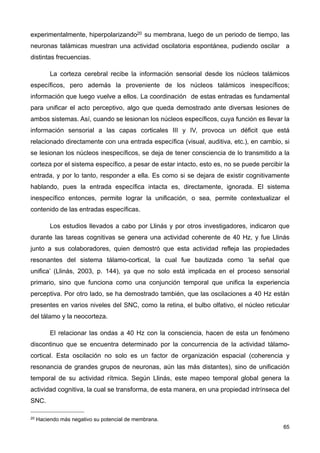 experimentalmente, hiperpolarizando20 su membrana, luego de un periodo de tiempo, las
neuronas talámicas muestran una actividad oscilatoria espontánea, pudiendo oscilar a
distintas frecuencias.
La corteza cerebral recibe la información sensorial desde los núcleos talámicos
específicos, pero además la proveniente de los núcleos talámicos inespecíficos;
información que luego vuelve a ellos. La coordinación de estas entradas es fundamental
para unificar el acto perceptivo, algo que queda demostrado ante diversas lesiones de
ambos sistemas. Así, cuando se lesionan los núcleos específicos, cuya función es llevar la
información sensorial a las capas corticales III y IV, provoca un déficit que está
relacionado directamente con una entrada específica (visual, auditiva, etc.), en cambio, si
se lesionan los núcleos inespecíficos, se deja de tener consciencia de lo transmitido a la
corteza por el sistema específico, a pesar de estar intacto, esto es, no se puede percibir la
entrada, y por lo tanto, responder a ella. Es como si se dejara de existir cognitivamente
hablando, pues la entrada específica intacta es, directamente, ignorada. El sistema
inespecífico entonces, permite lograr la unificación, o sea, permite contextualizar el
contenido de las entradas específicas.
Los estudios llevados a cabo por Llinás y por otros investigadores, indicaron que
durante las tareas cognitivas se genera una actividad coherente de 40 Hz, y fue Llinás
junto a sus colaboradores, quien demostró que esta actividad refleja las propiedades
resonantes del sistema tálamo-cortical, la cual fue bautizada como ‘la señal que
unifica’ (Llinás, 2003, p. 144), ya que no solo está implicada en el proceso sensorial
primario, sino que funciona como una conjunción temporal que unifica la experiencia
perceptiva. Por otro lado, se ha demostrado también, que las oscilaciones a 40 Hz están
presentes en varios niveles del SNC, como la retina, el bulbo olfativo, el núcleo reticular
del tálamo y la neocorteza.
El relacionar las ondas a 40 Hz con la consciencia, hacen de esta un fenómeno
discontinuo que se encuentra determinado por la concurrencia de la actividad tálamo-
cortical. Esta oscilación no solo es un factor de organización espacial (coherencia y
resonancia de grandes grupos de neuronas, aún las más distantes), sino de unificación
temporal de su actividad rítmica. Según Llinás, este mapeo temporal global genera la
actividad cognitiva, la cual se transforma, de esta manera, en una propiedad intrínseca del
SNC.
65
20 Haciendo más negativo su potencial de membrana.
 