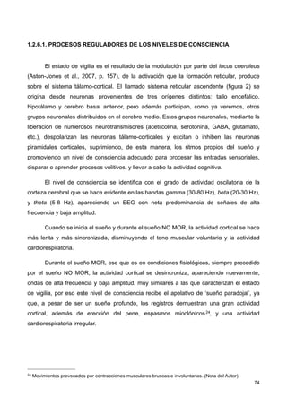 1.2.6.1. PROCESOS REGULADORES DE LOS NIVELES DE CONSCIENCIA
El estado de vigilia es el resultado de la modulación por parte del locus coeruleus
(Aston-Jones et al., 2007, p. 157), de la activación que la formación reticular, produce
sobre el sistema tálamo-cortical. El llamado sistema reticular ascendente (figura 2) se
origina desde neuronas provenientes de tres orígenes distintos: tallo encefálico,
hipotálamo y cerebro basal anterior, pero además participan, como ya veremos, otros
grupos neuronales distribuidos en el cerebro medio. Estos grupos neuronales, mediante la
liberación de numerosos neurotransmisores (acetilcolina, serotonina, GABA, glutamato,
etc.), despolarizan las neuronas tálamo-corticales y excitan o inhiben las neuronas
piramidales corticales, suprimiendo, de esta manera, los ritmos propios del sueño y
promoviendo un nivel de consciencia adecuado para procesar las entradas sensoriales,
disparar o aprender procesos volitivos, y llevar a cabo la actividad cognitiva.
El nivel de consciencia se identifica con el grado de actividad oscilatoria de la
corteza cerebral que se hace evidente en las bandas gamma (30-80 Hz), beta (20-30 Hz),
y theta (5-8 Hz), apareciendo un EEG con neta predominancia de señales de alta
frecuencia y baja amplitud.
Cuando se inicia el sueño y durante el sueño NO MOR, la actividad cortical se hace
más lenta y más sincronizada, disminuyendo el tono muscular voluntario y la actividad
cardiorespiratoria.
Durante el sueño MOR, ese que es en condiciones fisiológicas, siempre precedido
por el sueño NO MOR, la actividad cortical se desincroniza, apareciendo nuevamente,
ondas de alta frecuencia y baja amplitud, muy similares a las que caracterizan el estado
de vigilia, por eso este nivel de consciencia recibe el apelativo de ‘sueño paradojal’, ya
que, a pesar de ser un sueño profundo, los registros demuestran una gran actividad
cortical, además de erección del pene, espasmos mioclónicos24, y una actividad
cardiorespiratoria irregular.
74
24 Movimientos provocados por contracciones musculares bruscas e involuntarias. (Nota del Autor)
 