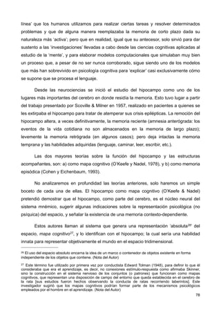 línea’ que los humanos utilizamos para realizar ciertas tareas y resolver determinados
problemas y que de alguna manera reemplazaba la memoria de corto plazo dada su
naturaleza más ‘activa’; pero que en realidad, igual que su antecesor, solo sirvió para dar
sustento a las ‘investigaciones’ llevadas a cabo desde las ciencias cognitivas aplicadas al
estudio de la ‘mente’, y para elaborar modelos computacionales que simulaban muy bien
un proceso que, a pesar de no ser nunca corroborado, sigue siendo uno de los modelos
que más han sobrevivido en psicología cognitiva para ‘explicar’ casi exclusivamente cómo
se supone que se procesa el lenguaje.
Desde las neurociencias se inició el estudio del hipocampo como uno de los
lugares más importantes del cerebro en donde residía la memoria. Esto tuvo lugar a partir
del trabajo presentado por Scoville & Milner en 1957, realizado en pacientes a quienes se
les extirpaba el hipocampo para tratar de atemperar sus crisis epilépticas. La remoción del
hipocampo altera, a veces definitivamente, la memoria reciente (amnesia anterógrada: los
eventos de la vida cotidiana no son almacenados en la memoria de largo plazo);
levemente la memoria retrógrada (en algunos casos); pero deja intactas la memoria
temprana y las habilidades adquiridas (lenguaje, caminar, leer, escribir, etc.).
Las dos mayores teorías sobre la función del hipocampo y las estructuras
acompañantes, son: a) como mapa cognitivo (O’Keefe y Nadel, 1978), y b) como memoria
episódica (Cohen y Eichenbaum, 1993).
No analizaremos en profundidad las teorías anteriores, solo haremos un simple
boceto de cada una de ellas. El hipocampo como mapa cognitivo (O’Keefe & Nadel)
pretendió demostrar que el hipocampo, como parte del cerebro, es el núcleo neural del
sistema mnémico, sugerir algunas indicaciones sobre la representación psicológica (no
psíquica) del espacio, y señalar la existencia de una memoria contexto-dependiente.
Estos autores llaman al sistema que genera una representación ‘absoluta26’ del
espacio, mapa cognitivo27, y lo identifican con el hipocampo; la cual sería una habilidad
innata para representar objetivamente el mundo en el espacio tridimensional.
78
26 El uso del espacio absoluto encarna la idea de un marco o contenedor de objetos existente en forma
independiente de los objetos que contiene. (Nota del Autor)
27 Este término fue utilizado por primera vez por conductista Edward Tolman (1948), para definir lo que él
consideraba que era el aprendizaje, es decir, no conexiones estímulo-respuesta como afirmaba Skinner,
sino la construcción en el sistema nervioso de los conjuntos (o patrones) que funcionan como mapas
cognitivos, que representan una disposición de campo del entorno que queda establecida en el cerebro de
la rata [sus estudios fueron hechos observando la conducta de ratas recorriendo laberintos]. Este
investigador sugirió que los mapas cognitivos podrían formar parte de los mecanismos psicológicos
empleados por el hombre en el aprendizaje. (Nota del Autor)
 