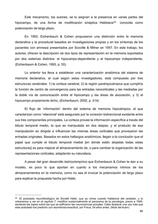 Este mecanismo, los autores, se lo asignan a la presencia en varias partes del
hipocampo, de una forma de modificación sináptica Hebbiana28 conocida como
potenciación de largo plazo.
En 1993, Eichenbaum & Cohen propusieron una distinción entre la memoria
declarativa y la procedural basados en investigaciones propias y en los síntomas de los
pacientes con amnesia presentados por Scoville & Milner en 1957. En este trabajo, los
autores, ofrecen la descripción de dos tipos de representación en la memoria soportados
por dos sistemas distintos: el hipocampo-dependiente y el hipocampo independiente.
(Eichenbaum & Cohen, 1993, p. 55)
Lo anterior los lleva a establecer una caracterización anatómica del sistema de
memoria declarativa, el cual según estos investigadores, está compuesto por tres
estructuras cerebrales: 1) la corteza cerebral, 2) la región parahipocámpica que cumpliría
la función de centro de convergencia para las entradas neocorticales y las mediadas por
la doble vía de comunicación entre el hipocampo y las áreas de asociación, y 3) el
hipocampo propiamente dicho. (Eichenbaum, 2002, p. 214)
El flujo de ‘información’ dentro del sistema de memoria hipocámpico, al que
caracterizan como ‘relacional’ está asegurado por la conexión bidireccional existente entre
sus tres componentes principales. La corteza provee la información específica a través del
lóbulo temporal medio, la que es manipulada en dos etapas; y el producto de esa
manipulación es dirigida a influenciar las mismas áreas corticales que proveyeron las
entradas originales. Basados en estos hallazgos anatómicos, llegan a la conclusión que el
papel que cumple el lóbulo temporal medial [en donde están alojadas todas estas
estructuras] es para mejorar el almacenamiento de, o para cambiar la organización de las
representaciones corticales, adaptando su naturaleza.
A pesar del gran desarrollo teórico/empírico que Eichenbaum & Cohen le dan a su
modelo, es poco lo que aportan en cuanto a los mecanismos íntimos de los
almacenamientos en la memoria, como no sea el invocar la potenciación de largo plazo
para explicar la propuesta hecha por Hebb.
80
28 El postulado neurofisiológico de Donald Hebb, que ya vimos cuando hablamos del cerebelo, y lo
volveremos a ver en el capítulo 7, modificó sustancialmente el panorama de la psicología, previo a 1949,
sentando las bases sobre las que se edificaron las neurociencias actuales. Cabe destacar una vez más que
este postulado fue predicho con asombrosa exactitud, por Freud, 54 años antes. (Nota del Autor)
 
