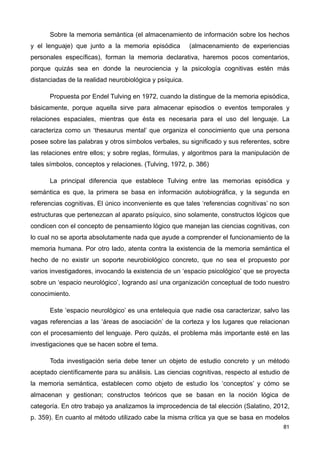 Sobre la memoria semántica (el almacenamiento de información sobre los hechos
y el lenguaje) que junto a la memoria episódica (almacenamiento de experiencias
personales específicas), forman la memoria declarativa, haremos pocos comentarios,
porque quizás sea en donde la neurociencia y la psicología cognitivas estén más
distanciadas de la realidad neurobiológica y psíquica.
Propuesta por Endel Tulving en 1972, cuando la distingue de la memoria episódica,
básicamente, porque aquella sirve para almacenar episodios o eventos temporales y
relaciones espaciales, mientras que ésta es necesaria para el uso del lenguaje. La
caracteriza como un ‘thesaurus mental’ que organiza el conocimiento que una persona
posee sobre las palabras y otros símbolos verbales, su significado y sus referentes, sobre
las relaciones entre ellos; y sobre reglas, fórmulas, y algoritmos para la manipulación de
tales símbolos, conceptos y relaciones. (Tulving, 1972, p. 386)
La principal diferencia que establece Tulving entre las memorias episódica y
semántica es que, la primera se basa en información autobiográfica, y la segunda en
referencias cognitivas. El único inconveniente es que tales ‘referencias cognitivas’ no son
estructuras que pertenezcan al aparato psíquico, sino solamente, constructos lógicos que
condicen con el concepto de pensamiento lógico que manejan las ciencias cognitivas, con
lo cual no se aporta absolutamente nada que ayude a comprender el funcionamiento de la
memoria humana. Por otro lado, atenta contra la existencia de la memoria semántica el
hecho de no existir un soporte neurobiológico concreto, que no sea el propuesto por
varios investigadores, invocando la existencia de un ‘espacio psicológico’ que se proyecta
sobre un ‘espacio neurológico’, logrando así una organización conceptual de todo nuestro
conocimiento.
Este ‘espacio neurológico’ es una entelequia que nadie osa caracterizar, salvo las
vagas referencias a las ‘áreas de asociación’ de la corteza y los lugares que relacionan
con el procesamiento del lenguaje. Pero quizás, el problema más importante esté en las
investigaciones que se hacen sobre el tema.
Toda investigación seria debe tener un objeto de estudio concreto y un método
aceptado científicamente para su análisis. Las ciencias cognitivas, respecto al estudio de
la memoria semántica, establecen como objeto de estudio los ‘conceptos’ y cómo se
almacenan y gestionan; constructos teóricos que se basan en la noción lógica de
categoría. En otro trabajo ya analizamos la improcedencia de tal elección (Salatino, 2012,
p. 359). En cuanto al método utilizado cabe la misma crítica ya que se basa en modelos
81
 