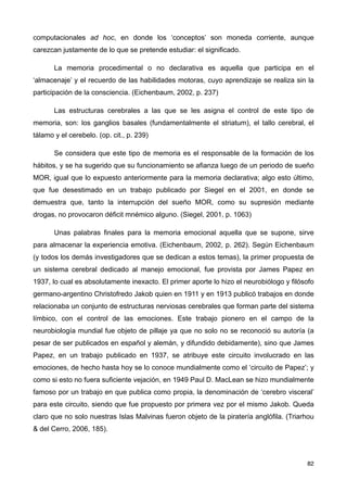 computacionales ad hoc, en donde los ‘conceptos’ son moneda corriente, aunque
carezcan justamente de lo que se pretende estudiar: el significado.
La memoria procedimental o no declarativa es aquella que participa en el
‘almacenaje’ y el recuerdo de las habilidades motoras, cuyo aprendizaje se realiza sin la
participación de la consciencia. (Eichenbaum, 2002, p. 237)
Las estructuras cerebrales a las que se les asigna el control de este tipo de
memoria, son: los ganglios basales (fundamentalmente el striatum), el tallo cerebral, el
tálamo y el cerebelo. (op. cit., p. 239)
Se considera que este tipo de memoria es el responsable de la formación de los
hábitos, y se ha sugerido que su funcionamiento se afianza luego de un periodo de sueño
MOR, igual que lo expuesto anteriormente para la memoria declarativa; algo esto último,
que fue desestimado en un trabajo publicado por Siegel en el 2001, en donde se
demuestra que, tanto la interrupción del sueño MOR, como su supresión mediante
drogas, no provocaron déficit mnémico alguno. (Siegel, 2001, p. 1063)
Unas palabras finales para la memoria emocional aquella que se supone, sirve
para almacenar la experiencia emotiva. (Eichenbaum, 2002, p. 262). Según Eichenbaum
(y todos los demás investigadores que se dedican a estos temas), la primer propuesta de
un sistema cerebral dedicado al manejo emocional, fue provista por James Papez en
1937, lo cual es absolutamente inexacto. El primer aporte lo hizo el neurobiólogo y filósofo
germano-argentino Christofredo Jakob quien en 1911 y en 1913 publicó trabajos en donde
relacionaba un conjunto de estructuras nerviosas cerebrales que forman parte del sistema
límbico, con el control de las emociones. Este trabajo pionero en el campo de la
neurobiología mundial fue objeto de pillaje ya que no solo no se reconoció su autoría (a
pesar de ser publicados en español y alemán, y difundido debidamente), sino que James
Papez, en un trabajo publicado en 1937, se atribuye este circuito involucrado en las
emociones, de hecho hasta hoy se lo conoce mundialmente como el ‘circuito de Papez’; y
como si esto no fuera suficiente vejación, en 1949 Paul D. MacLean se hizo mundialmente
famoso por un trabajo en que publica como propia, la denominación de ‘cerebro visceral’
para este circuito, siendo que fue propuesto por primera vez por el mismo Jakob. Queda
claro que no solo nuestras Islas Malvinas fueron objeto de la piratería anglófila. (Triarhou
& del Cerro, 2006, 185).
82
 