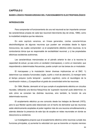 CAPÍTULO 2
BASES LÓGICO-TRANSCURSIVAS DEL FUNCIONAMIENTO ELECTROFISIOLÓGICO
INTRODUCCIÓN
Para comprender el funcionamiento de una red neuronal es tan importante conocer
las características propias de cada tipo neuronal interviniente (ley de Llinás, 1988), como
la modalidad sináptica que las relaciona.
En este capítulo veremos, en líneas generales, ciertas características
electrofisiológicas de algunas neuronas que pueden ser emuladas desde la lógica
transcursiva, las cuales comprenden: a) el acoplamiento eléctrico entre neuronas, b) la
conductancia iónica que es responsable de excitabilidad neuronal, y c) las propiedades
eléctricas oscilatorias autónomas.
Las características mencionadas en el párrafo anterior le dan a la neurona la
capacidad de actuar, ya sea como un oscilador (marcapasos), o como un resonador, que
respondiendo a determinadas frecuencias, puede cumplir con las tareas de un modulador.
El marcapaseo y la modulación tienen diversas implicancias en el SNC: 1)
determinan sus estados funcionales (vigilia, sueño o nivel de atención), 2) manejan tanto
el tiempo psíquico (cuña temporal - quantum cognitivo), como el neurológico de la
coordinación motora, y 3) especifican el grado de conectividad entre las neuronas.
En 1984, Marder, demostró el rol que cumple el acoplamiento eléctrico en circuitos
neurales. Utilizando una técnica fotoquímica de ‘supresión neuronal’ pudo determinar, no
solo cómo se conectan las distintas neuronas, sino también, la función de una
determinada neurona.
El acoplamiento eléctrico ya era conocido desde los trabajos de Bennett (1972),
pero lo que Marder aporta está relacionado con el hecho de demostrar que las neuronas
están eléctricamente acopladas al poder registrar más de una neurona simultáneamente y
además detectar la presencia de este tipo de acoples en redes neuronales en donde se
desconocía su existencia.
La investigadora propone que el acoplamiento eléctrico entre neuronas cumple dos
funciones principales, a) aumentar la velocidad con que se transmite un impulso nervioso
84
 