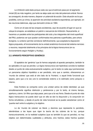 La inhibición está dada porque cada vez que el estímulo pasa por el segmento
inicial (SI) es más negativo, por tanto se aleja cada vez más del potencial umbral. Nunca
se conseguirá, de esta manera, disparar un potencial de acción. Esta situación es la que
posibilita, como ya vimos, la aparición de actividad oscilatoria espontánea, por ejemplo, en
las neuronas talámicas, algo que demostró Llinás en 1984.
Como en el caso de las sinapsis excitatorias, aquí de acuerdo al lugar en que se
ubique la sinapsis, se establece un patrón o secuencia de inhibición. Nuevamente, si
hacemos un paralelo entre los participantes del ciclo y los integrantes del nivel superficial
del PAU, podemos ver que quedan conformados tres patrones superficiales, pero ahora
levógiros. Lo anterior permite corroborar definitivamente, que aceptada la disposición
lógica propuesta, el funcionamiento de la unidad anatómico-funcional del sistema nervioso
o neurona, responde totalmente a los principios de la lógica transcursiva (en su
funcionamiento según Hodgkin y Huxley).
2.2. APARATO PERCEPTIVO GENÉRICO
El apelativo de ‘genérico’ que le hemos asignado al aparato perceptivo, también le
es aplicable a lo que se percibe. La lógica transcursiva (ver Apéndice) concibe la realidad
desde un punto de vista exclusivamente subjetivo, por lo tanto no cabe aquí pormenorizar
un panorama objetivo hipotético a ser percibido, sino que a cambio, ofreceremos un
‘mundo de colores’ que está al otro lado de la ‘frontera’, o aquel límite funcional que
separa, pero que a la vez une lo considerado externo a lo estimado como psíquico o
interno.
Esta frontera se comporta como una unidad activa de doble identidad, ya que
simultáneamente significa distinción y pertenencia y por lo tanto, al mismo tiempo,
apertura y cierre. Un filtro que deja pasar, pero que a la vez frena. Desde el punto de vista
lógico transcursivo se puede decir que en ella se dan la disyunción y la conjunción en
forma simultánea, y desde el punto de vista funcional se la puede caracterizar como el
‘puente real’ entre lo subjetivo y lo objetivo.
Lo de ‘mundo de colores’ es literal, y decimos que representa lo percibido,
ateniéndose a las leyes que rigen la teoría de los colores de la luz, porque
transcursivamente, en la realidad subjetiva (que es también la que se percibe), no hay
objetos con determinadas cualidades y atributos, sino hechos; estos hechos quedan
95
 