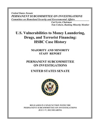 United States Senate
PERMANENT SUBCOMMITTEE ON INVESTIGATIONS
Committee on Homeland Security and Governmental Affairs
Carl Levin, Chairman
Tom Coburn, Ranking Minority Member
U.S. Vulnerabilities to Money Laundering,
Drugs, and Terrorist Financing:
HSBC Case History
MAJORITY AND MINORITY
STAFF REPORT
PERMANENT SUBCOMMITTEE
ON INVESTIGATIONS
UNITED STATES SENATE
RELEASED IN CONJUNCTION WITH THE
PERMANENT SUBCOMMITTEE ON INVESTIGATIONS
JULY 17, 2012 HEARING
 