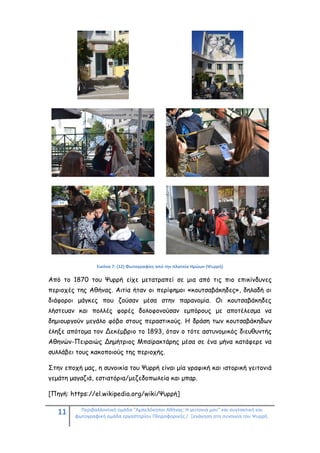 11 Περιβαλλοντική ομάδα "Αμπελόκηποι Αθήνας: Η γειτονιά μου" και συντακτική και
φωτογραφική ομάδα εργαστηρίου Πληροφορικής / Ξενάγηση στη συνοικία του Ψυρρή.
Εικόνα 7: (12) Φωτογραφίες από την πλατεία Ηρώων (Ψυρρή)
Από το 1870 του Ψυρρή είχε μετατραπεί σε μια από τις πιο επικίνδυνες
περιοχές της Αθήνας. Αιτία ήταν οι περίφημοι «κουτσαβάκηδες», δηλαδή οι
διάφοροι μάγκες που ζούσαν μέσα στην παρανομία. Οι κουτσαβάκηδες
λήστευαν και πολλές φορές δολοφονούσαν εμπόρους με αποτέλεσμα να
δημιουργούν μεγάλο φόβο στους περαστικούς. Η δράση των κουτσαβάκηδων
έληξε απότομα τον Δεκέμβριο το 1893, όταν ο τότε αστυνομικός διευθυντής
Αθηνών-Πειραιώς Δημήτριος Μπαϊρακτάρης μέσα σε ένα μήνα κατάφερε να
συλλάβει τους κακοποιούς της περιοχής.
Στην εποχή μας, η συνοικία του Ψυρρή είναι μία γραφική και ιστορική γειτονιά
γεμάτη μαγαζιά, εστιατόρια/μεζεδοπωλεία και μπαρ.
[Πηγή: https://el.wikipedia.org/wiki/Ψυρρή]
 