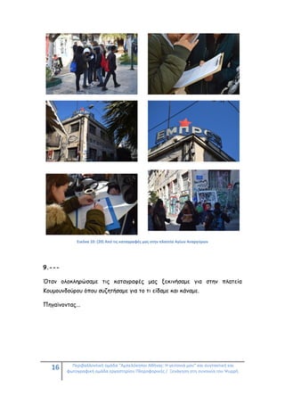 16 Περιβαλλοντική ομάδα "Αμπελόκηποι Αθήνας: Η γειτονιά μου" και συντακτική και
φωτογραφική ομάδα εργαστηρίου Πληροφορικής / Ξενάγηση στη συνοικία του Ψυρρή.
Εικόνα 10: (20) Από τις καταγραφές μας στην πλατεία Αγίων Αναργύρων
9.---
Όταν ολοκληρώσαμε τις καταγραφές μας ξεκινήσαμε για στην πλατεία
Κουμουνδούρου όπου συζητήσαμε για το τι είδαμε και κάναμε.
Πηγαίνοντας...
 