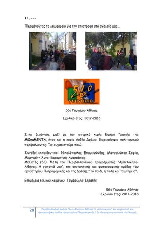 20 Περιβαλλοντική ομάδα "Αμπελόκηποι Αθήνας: Η γειτονιά μου" και συντακτική και
φωτογραφική ομάδα εργαστηρίου Πληροφορικής / Ξενάγηση στη συνοικία του Ψυρρή.
11.---
Περιμένοντας το λεωφορείο για την επιστροφή στο σχολείο μας...
56ο Γυμνάσιο Αθήνας
Σχολικό έτος: 2017-2018
Στην ξενάγηση, μαζί με την ιστορικό κυρία Ειρήνη Γρατσία της
ΜΟnuMENTA, ήταν και η κυρία Λυδία Δρόλια, διαχειρίστρια πολιτισμικού
περιβάλλοντος. Τις ευχαριστούμε πολύ.
Συνοδοί εκπαιδευτικοί: Νικολόπουλος Επαμεινώνδας, Μαναγλιώτου Σοφία,
Μαργαρίτη Άννα, Καραμπίνης Αναστάσιος.
Μαθητές (52): Μέλη του Περιβαλλοντικού προγράμματος "Αμπελόκηποι
Αθήνας: Η γειτονιά μου", της συντακτικής και φωτογραφικής ομάδας του
εργαστηρίου Πληροφορικής και της δράσης "Tο παιδί, η πόλη και τα μνημεία".
Επιμέλεια τελικού κειμένου: Τσιρβούλης Στρατής
56ο Γυμνάσιο Αθήνας
Σχολικό έτος: 2017-2018
 