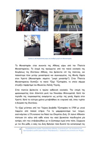 4 Περιβαλλοντική ομάδα "Αμπελόκηποι Αθήνας: Η γειτονιά μου" και συντακτική και
φωτογραφική ομάδα εργαστηρίου Πληροφορικής / Ξενάγηση στη συνοικία του Ψυρρή.
Εικόνα 2: (9) Πηγαίνοντας προς τον σταθμό μετρό στο Μοναστηράκι
Το Μοναστηράκι είναι συνοικία της Αθήνας γύρω από την Πλατεία
Μοναστηρακίου. Το όνομά της προέρχεται από την παλιά εκκλησία της
Κοιμήσεως της Θεοτόκου Αθήνας, που βρίσκεται επί της πλατείας, και
παλαιότερα ήταν μετόχι μοναστηριού και συγκεκριμένα, της Μονής Καρέα
στον Υμηττό (Μοναστηράκι σημαίνει "μικρό μοναστήρι"). Στην Πλατεία
Μοναστηρακίου δεσπόζει το παλιό Τζαμί Τζισταράκη, το οποίο σήμερα
στεγάζει παράρτημα του Μουσείου Λαϊκής Τέχνης.
Στην πλατεία βρίσκεται η πρώην καθολική εκκλησία. Την εποχή της
φραγκοκρατίας ήταν ιδιόκτητη μονή του Νικολάου Μπονεφατσή. Κατά την
περίοδο της τουρκοκρατίας αναφέρεται ως μετόχι της μονής Καρέα στον
Υμηττό. Κατά τα νεότερα χρόνια μεταβλήθηκε σε ενοριακό ναό, όπου τιμάται
η Κοίμηση της Θεοτόκου.
Το τζαμί χτίστηκε από τον Τούρκο βοεβόδα Τζισταράκη το 1759 με υλικό
παρμένο από παλαιά κτήρια. Για το μαρμαροκονίαμα των τοίχων,
ανατινάχτηκε η 17η κολώνα του Ναού του Ολυμπίου Διός. Οι παλιοί Αθηναίοι
πίστευαν ότι κάτω από κάθε κίονα του ναού βρισκόταν παγιδευμένη μία
κατάρα, κάτι που επιβεβαιώθηκε με το ξέσπασμα λιμού στην πόλη. Σύμφωνα
με τον ίδιο μύθο, ο ναός του Διός θρήνησε τόσο δυνατά την καταστροφή της
 